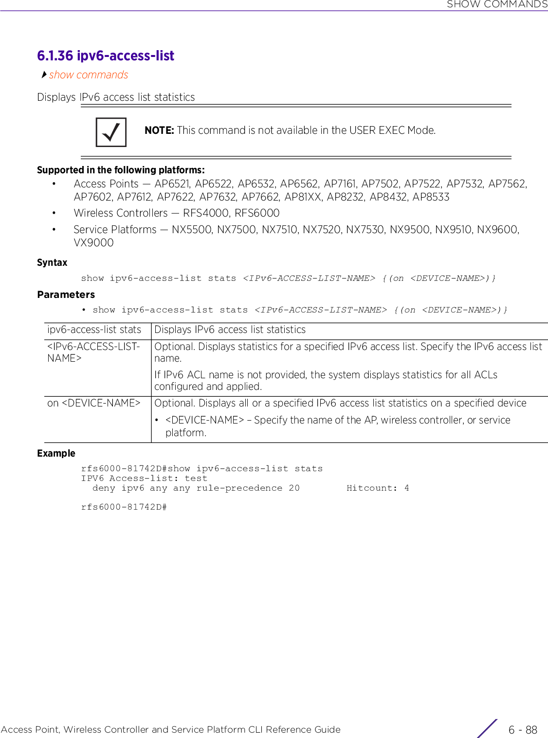 SHOW COMMANDSAccess Point, Wireless Controller and Service Platform CLI Reference Guide  6 - 886.1.36 ipv6-access-listshow commandsDisplays IPv6 access list statisticsSupported in the following platforms:• Access Points — AP6521, AP6522, AP6532, AP6562, AP7161, AP7502, AP7522, AP7532, AP7562, AP7602, AP7612, AP7622, AP7632, AP7662, AP81XX, AP8232, AP8432, AP8533• Wireless Controllers — RFS4000, RFS6000• Service Platforms — NX5500, NX7500, NX7510, NX7520, NX7530, NX9500, NX9510, NX9600, VX9000Syntaxshow ipv6-access-list stats &lt;IPv6-ACCESS-LIST-NAME&gt; {(on &lt;DEVICE-NAME&gt;)}Parameters• show ipv6-access-list stats &lt;IPv6-ACCESS-LIST-NAME&gt; {(on &lt;DEVICE-NAME&gt;)}Examplerfs6000-81742D#show ipv6-access-list statsIPV6 Access-list: test  deny ipv6 any any rule-precedence 20        Hitcount: 4rfs6000-81742D#NOTE: This command is not available in the USER EXEC Mode.ipv6-access-list stats Displays IPv6 access list statistics&lt;IPv6-ACCESS-LIST-NAME&gt;Optional. Displays statistics for a specified IPv6 access list. Specify the IPv6 access list name.If IPv6 ACL name is not provided, the system displays statistics for all ACLs configured and applied.on &lt;DEVICE-NAME&gt; Optional. Displays all or a specified IPv6 access list statistics on a specified device• &lt;DEVICE-NAME&gt; – Specify the name of the AP, wireless controller, or service platform.