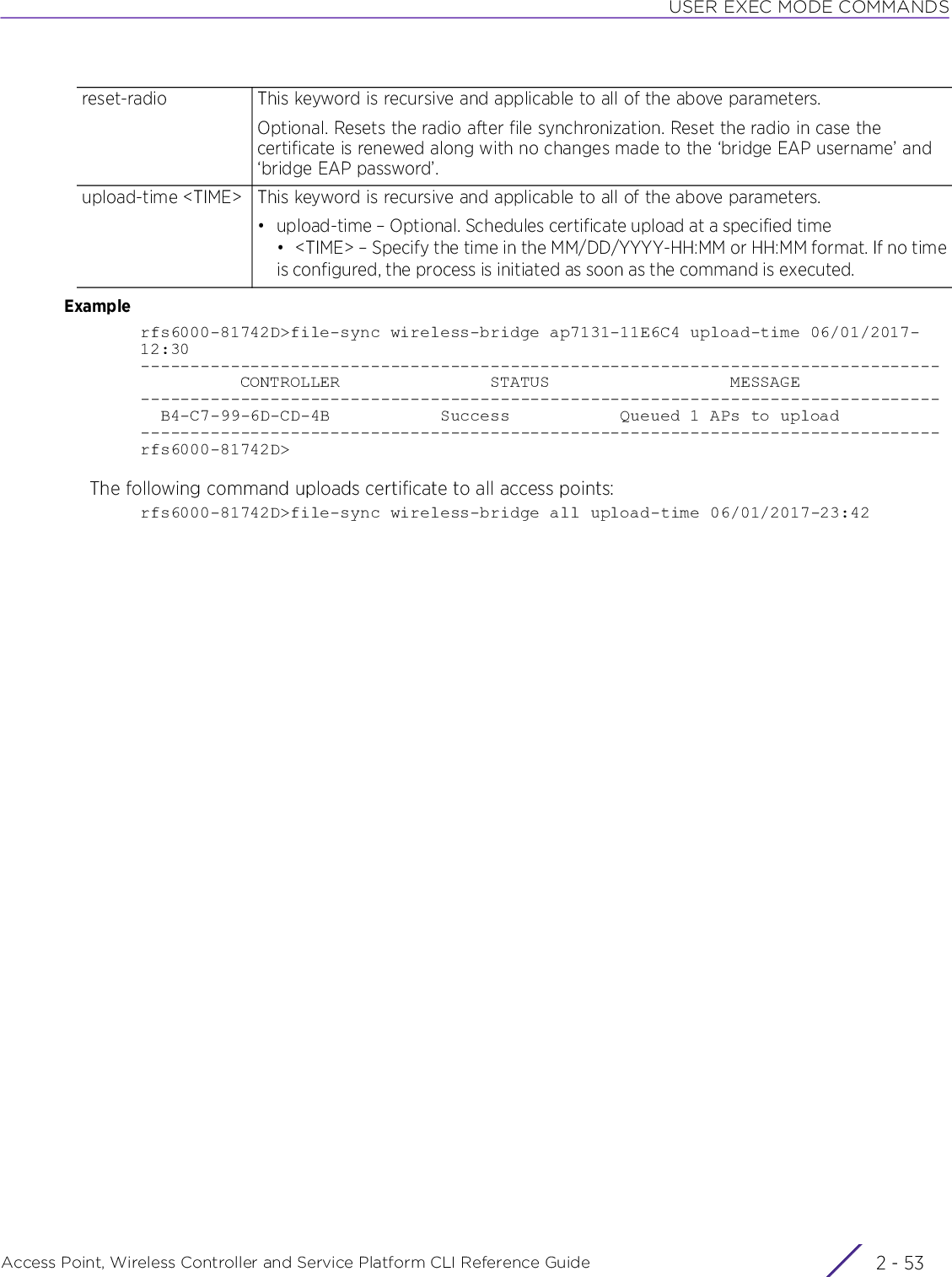 USER EXEC MODE COMMANDSAccess Point, Wireless Controller and Service Platform CLI Reference Guide 2 - 53Examplerfs6000-81742D&gt;file-sync wireless-bridge ap7131-11E6C4 upload-time 06/01/2017-12:30--------------------------------------------------------------------------------          CONTROLLER               STATUS                  MESSAGE--------------------------------------------------------------------------------  B4-C7-99-6D-CD-4B           Success           Queued 1 APs to upload--------------------------------------------------------------------------------rfs6000-81742D&gt;The following command uploads certificate to all access points:rfs6000-81742D&gt;file-sync wireless-bridge all upload-time 06/01/2017-23:42reset-radio This keyword is recursive and applicable to all of the above parameters.Optional. Resets the radio after file synchronization. Reset the radio in case the certificate is renewed along with no changes made to the ‘bridge EAP username’ and ‘bridge EAP password’.upload-time &lt;TIME&gt; This keyword is recursive and applicable to all of the above parameters.• upload-time – Optional. Schedules certificate upload at a specified time• &lt;TIME&gt; – Specify the time in the MM/DD/YYYY-HH:MM or HH:MM format. If no timeis configured, the process is initiated as soon as the command is executed.