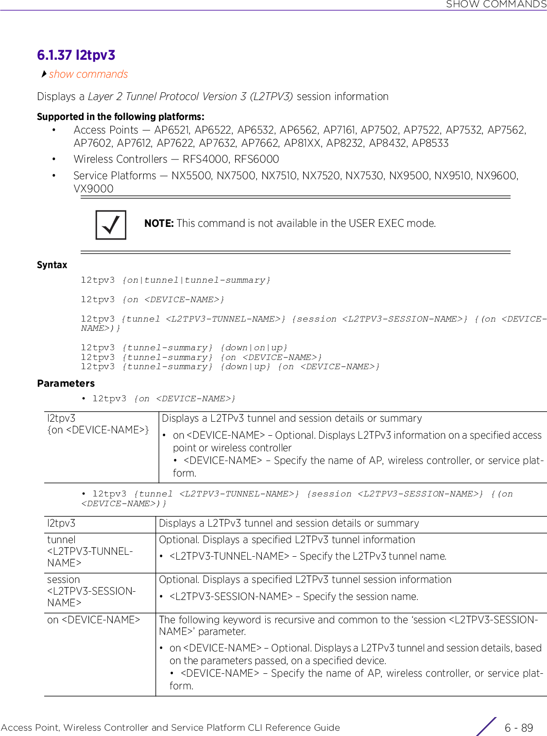 SHOW COMMANDSAccess Point, Wireless Controller and Service Platform CLI Reference Guide 6 - 896.1.37 l2tpv3show commandsDisplays a Layer 2 Tunnel Protocol Version 3 (L2TPV3) session informationSupported in the following platforms:• Access Points — AP6521, AP6522, AP6532, AP6562, AP7161, AP7502, AP7522, AP7532, AP7562, AP7602, AP7612, AP7622, AP7632, AP7662, AP81XX, AP8232, AP8432, AP8533• Wireless Controllers — RFS4000, RFS6000• Service Platforms — NX5500, NX7500, NX7510, NX7520, NX7530, NX9500, NX9510, NX9600, VX9000Syntaxl2tpv3 {on|tunnel|tunnel-summary}l2tpv3 {on &lt;DEVICE-NAME&gt;}l2tpv3 {tunnel &lt;L2TPV3-TUNNEL-NAME&gt;} {session &lt;L2TPV3-SESSION-NAME&gt;} {(on &lt;DEVICE-NAME&gt;)}l2tpv3 {tunnel-summary} {down|on|up}l2tpv3 {tunnel-summary} {on &lt;DEVICE-NAME&gt;}l2tpv3 {tunnel-summary} {down|up} {on &lt;DEVICE-NAME&gt;}Parameters• l2tpv3 {on &lt;DEVICE-NAME&gt;}• l2tpv3 {tunnel &lt;L2TPV3-TUNNEL-NAME&gt;} {session &lt;L2TPV3-SESSION-NAME&gt;} {(on &lt;DEVICE-NAME&gt;)}NOTE: This command is not available in the USER EXEC mode.l2tpv3{on &lt;DEVICE-NAME&gt;}Displays a L2TPv3 tunnel and session details or summary• on &lt;DEVICE-NAME&gt; – Optional. Displays L2TPv3 information on a specified access point or wireless controller• &lt;DEVICE-NAME&gt; – Specify the name of AP, wireless controller, or service plat-form.l2tpv3 Displays a L2TPv3 tunnel and session details or summarytunnel &lt;L2TPV3-TUNNEL-NAME&gt;Optional. Displays a specified L2TPv3 tunnel information• &lt;L2TPV3-TUNNEL-NAME&gt; – Specify the L2TPv3 tunnel name.session &lt;L2TPV3-SESSION-NAME&gt;Optional. Displays a specified L2TPv3 tunnel session information• &lt;L2TPV3-SESSION-NAME&gt; – Specify the session name.on &lt;DEVICE-NAME&gt; The following keyword is recursive and common to the ‘session &lt;L2TPV3-SESSION-NAME&gt;’ parameter.• on &lt;DEVICE-NAME&gt; – Optional. Displays a L2TPv3 tunnel and session details, based on the parameters passed, on a specified device.• &lt;DEVICE-NAME&gt; – Specify the name of AP, wireless controller, or service plat-form.