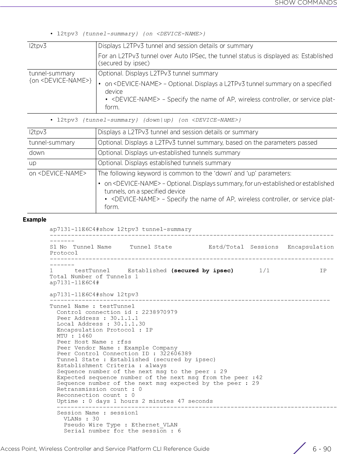 SHOW COMMANDSAccess Point, Wireless Controller and Service Platform CLI Reference Guide  6 - 90• l2tpv3 {tunnel-summary} {on &lt;DEVICE-NAME&gt;}• l2tpv3 {tunnel-summary} {down|up} {on &lt;DEVICE-NAME&gt;}Exampleap7131-11E6C4#show l2tpv3 tunnel-summary---------------------------------------------------------------------------------------Sl No  Tunnel Name      Tunnel State            Estd/Total  Sessions   Encapsulation Protocol---------------------------------------------------------------------------------------1      testTunnel     Established (secured by ipsec)       1/1              IPTotal Number of Tunnels 1ap7131-11E6C4#ap7131-11E6C4#show l2tpv3-------------------------------------------------------------------------------Tunnel Name : testTunnel  Control connection id : 2238970979  Peer Address : 30.1.1.1  Local Address : 30.1.1.30  Encapsulation Protocol : IP  MTU : 1460  Peer Host Name : rfss  Peer Vendor Name : Example Company  Peer Control Connection ID : 322606389  Tunnel State : Established (secured by ipsec)  Establishment Criteria : always  Sequence number of the next msg to the peer : 29  Expected sequence number of the next msg from the peer :42  Sequence number of the next msg expected by the peer : 29  Retransmission count : 0  Reconnection count : 0  Uptime : 0 days 1 hours 2 minutes 47 seconds  -------------------------------------------------------------------------------  Session Name : session1    VLANs : 30    Pseudo Wire Type : Ethernet_VLAN    Serial number for the session : 6l2tpv3 Displays L2TPv3 tunnel and session details or summaryFor an L2TPv3 tunnel over Auto IPSec, the tunnel status is displayed as: Established (secured by ipsec)tunnel-summary{on &lt;DEVICE-NAME&gt;}Optional. Displays L2TPv3 tunnel summary• on &lt;DEVICE-NAME&gt; – Optional. Displays a L2TPv3 tunnel summary on a specified device• &lt;DEVICE-NAME&gt; – Specify the name of AP, wireless controller, or service plat-form.l2tpv3 Displays a L2TPv3 tunnel and session details or summarytunnel-summary Optional. Displays a L2TPv3 tunnel summary, based on the parameters passeddown Optional. Displays un-established tunnels summaryup Optional. Displays established tunnels summaryon &lt;DEVICE-NAME&gt; The following keyword is common to the ‘down’ and ‘up’ parameters:• on &lt;DEVICE-NAME&gt; – Optional. Displays summary, for un-established or established tunnels, on a specified device• &lt;DEVICE-NAME&gt; – Specify the name of AP, wireless controller, or service plat-form.