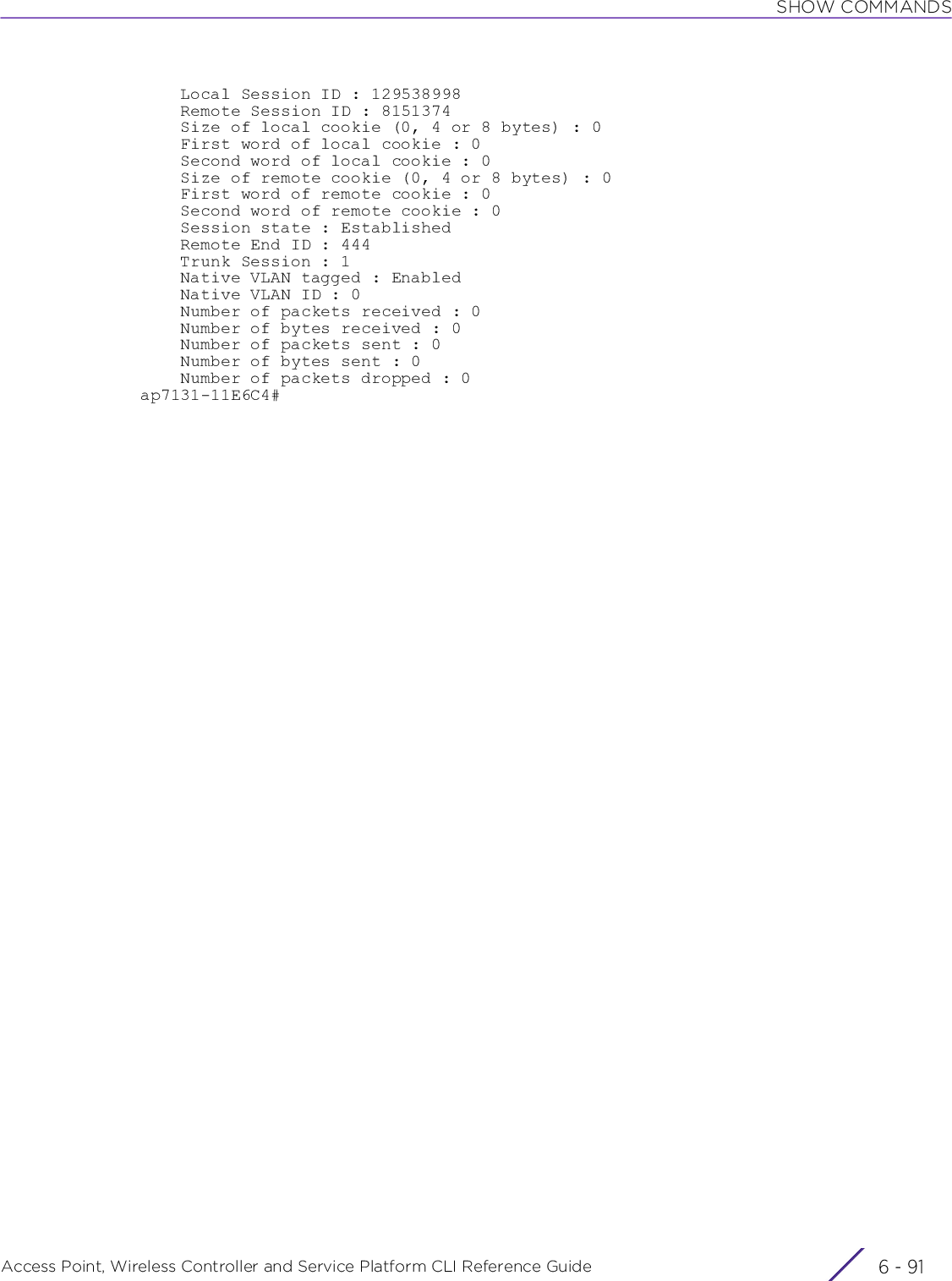 SHOW COMMANDSAccess Point, Wireless Controller and Service Platform CLI Reference Guide 6 - 91    Local Session ID : 129538998    Remote Session ID : 8151374    Size of local cookie (0, 4 or 8 bytes) : 0    First word of local cookie : 0    Second word of local cookie : 0    Size of remote cookie (0, 4 or 8 bytes) : 0    First word of remote cookie : 0    Second word of remote cookie : 0    Session state : Established    Remote End ID : 444    Trunk Session : 1    Native VLAN tagged : Enabled    Native VLAN ID : 0    Number of packets received : 0    Number of bytes received : 0    Number of packets sent : 0    Number of bytes sent : 0    Number of packets dropped : 0ap7131-11E6C4#