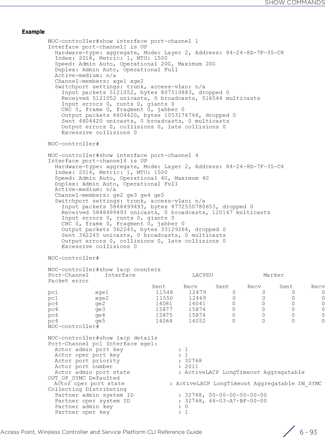 SHOW COMMANDSAccess Point, Wireless Controller and Service Platform CLI Reference Guide 6 - 93ExampleNOC-controller#show interface port-channel 1Interface port-channel1 is UP  Hardware-type: aggregate, Mode: Layer 2, Address: 84-24-8D-7F-35-C8  Index: 2018, Metric: 1, MTU: 1500  Speed: Admin Auto, Operational 20G, Maximum 20G  Duplex: Admin Auto, Operational Full  Active-medium: n/a  Channel-members: xge1 xge2  Switchport settings: trunk, access-vlan: n/a    Input packets 5121052, bytes 807510883, dropped 0    Received 5121052 unicasts, 0 broadcasts, 516544 multicasts    Input errors 0, runts 0, giants 0    CRC 0, frame 0, fragment 0, jabber 0    Output packets 4804420, bytes 1053174746, dropped 0    Sent 4804420 unicasts, 0 broadcasts, 0 multicasts    Output errors 0, collisions 0, late collisions 0    Excessive collisions 0 NOC-controller#NOC-controller#show interface port-channel 4Interface port-channel4 is UP  Hardware-type: aggregate, Mode: Layer 2, Address: 84-24-8D-7F-35-C4  Index: 2016, Metric: 1, MTU: 1500  Speed: Admin Auto, Operational 4G, Maximum 4G  Duplex: Admin Auto, Operational Full  Active-medium: n/a  Channel-members: ge2 ge3 ge4 ge5  Switchport settings: trunk, access-vlan: n/a    Input packets 5848499493, bytes 8772550780653, dropped 0    Received 5848499493 unicasts, 0 broadcasts, 120167 multicasts    Input errors 0, runts 0, giants 0    CRC 0, frame 0, fragment 0, jabber 0    Output packets 362245, bytes 33129264, dropped 0    Sent 362245 unicasts, 0 broadcasts, 0 multicasts    Output errors 0, collisions 0, late collisions 0    Excessive collisions 0 NOC-controller#NOC-controller#show lacp countersPort-Channel     Interface                  LACPDU                Marker             Packet error                                        Sent       Recv       Sent       Recv       Sent       Recvpc1              xge1                  11548      12479          0          0          0          0pc1              xge2                  11550      12469          0          0          0          0pc4              ge2                   14081      14041          0          0          0          0pc4              ge3                   15877      15874          0          0          0          0pc4              ge4                   15875      15874          0          0          0          0pc4              ge5                   14064      14052          0          0          0          0NOC-controller#NOC-controller#show lacp detailsPort-Channel pc1 Interface xge1:  Actor admin port key                : 1  Actor oper port key                 : 1  Actor port priority                 : 32768  Actor port number                   : 2011  Actor admin port state              : ActiveLACP LongTimeout Aggregatable OUT_OF_SYNC Defaulted  Actor oper port state               : ActiveLACP LongTimeout Aggregatable IN_SYNC Collecting Distributing  Partner admin system ID             : 32768, 00-00-00-00-00-00  Partner oper system ID              : 32768, 44-03-A7-BF-00-00  Partner admin key                   : 0  Partner oper key                    : 1