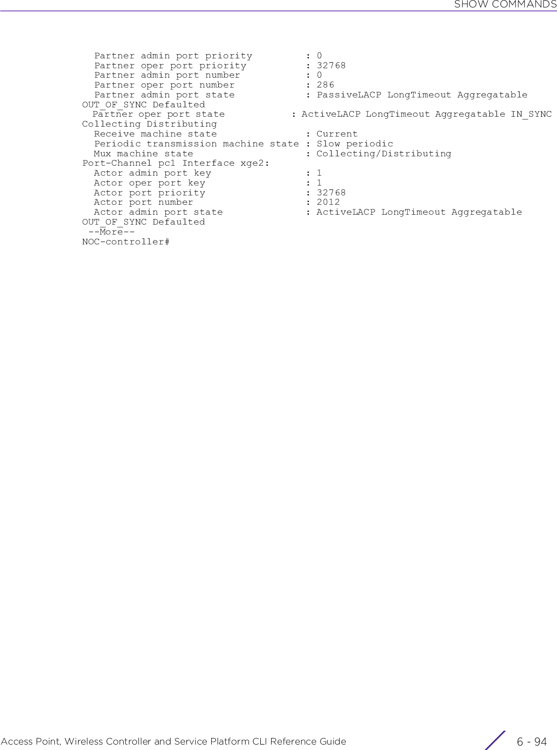 SHOW COMMANDSAccess Point, Wireless Controller and Service Platform CLI Reference Guide  6 - 94  Partner admin port priority         : 0  Partner oper port priority          : 32768  Partner admin port number           : 0  Partner oper port number            : 286  Partner admin port state            : PassiveLACP LongTimeout Aggregatable OUT_OF_SYNC Defaulted  Partner oper port state             : ActiveLACP LongTimeout Aggregatable IN_SYNC Collecting Distributing  Receive machine state               : Current  Periodic transmission machine state : Slow periodic  Mux machine state                   : Collecting/DistributingPort-Channel pc1 Interface xge2:  Actor admin port key                : 1  Actor oper port key                 : 1  Actor port priority                 : 32768  Actor port number                   : 2012  Actor admin port state              : ActiveLACP LongTimeout Aggregatable OUT_OF_SYNC Defaulted --More--NOC-controller#