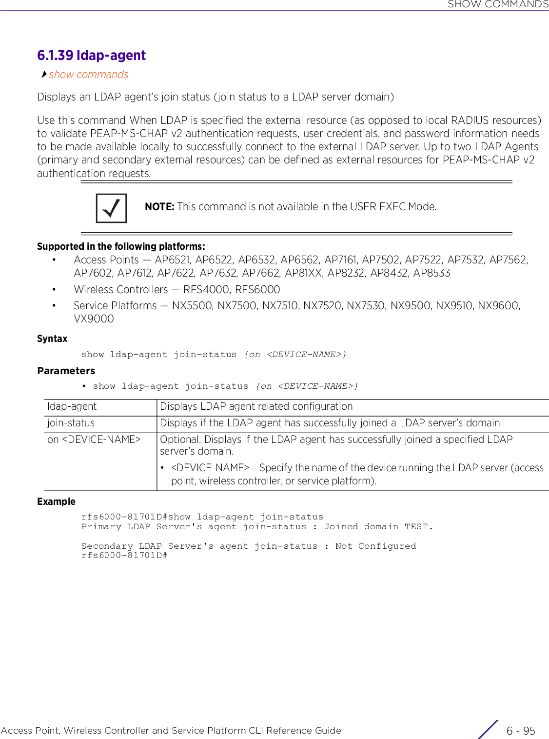 SHOW COMMANDSAccess Point, Wireless Controller and Service Platform CLI Reference Guide 6 - 956.1.39 ldap-agentshow commandsDisplays an LDAP agent’s join status (join status to a LDAP server domain)Use this command When LDAP is specified the external resource (as opposed to local RADIUS resources) to validate PEAP-MS-CHAP v2 authentication requests, user credentials, and password information needs to be made available locally to successfully connect to the external LDAP server. Up to two LDAP Agents (primary and secondary external resources) can be defined as external resources for PEAP-MS-CHAP v2 authentication requests.Supported in the following platforms:• Access Points — AP6521, AP6522, AP6532, AP6562, AP7161, AP7502, AP7522, AP7532, AP7562, AP7602, AP7612, AP7622, AP7632, AP7662, AP81XX, AP8232, AP8432, AP8533• Wireless Controllers — RFS4000, RFS6000• Service Platforms — NX5500, NX7500, NX7510, NX7520, NX7530, NX9500, NX9510, NX9600, VX9000Syntaxshow ldap-agent join-status {on &lt;DEVICE-NAME&gt;}Parameters• show ldap-agent join-status {on &lt;DEVICE-NAME&gt;}Examplerfs6000-81701D#show ldap-agent join-statusPrimary LDAP Server&apos;s agent join-status : Joined domain TEST.Secondary LDAP Server&apos;s agent join-status : Not Configuredrfs6000-81701D#NOTE: This command is not available in the USER EXEC Mode.ldap-agent Displays LDAP agent related configurationjoin-status Displays if the LDAP agent has successfully joined a LDAP server’s domainon &lt;DEVICE-NAME&gt; Optional. Displays if the LDAP agent has successfully joined a specified LDAP server’s domain.• &lt;DEVICE-NAME&gt; – Specify the name of the device running the LDAP server (access point, wireless controller, or service platform).