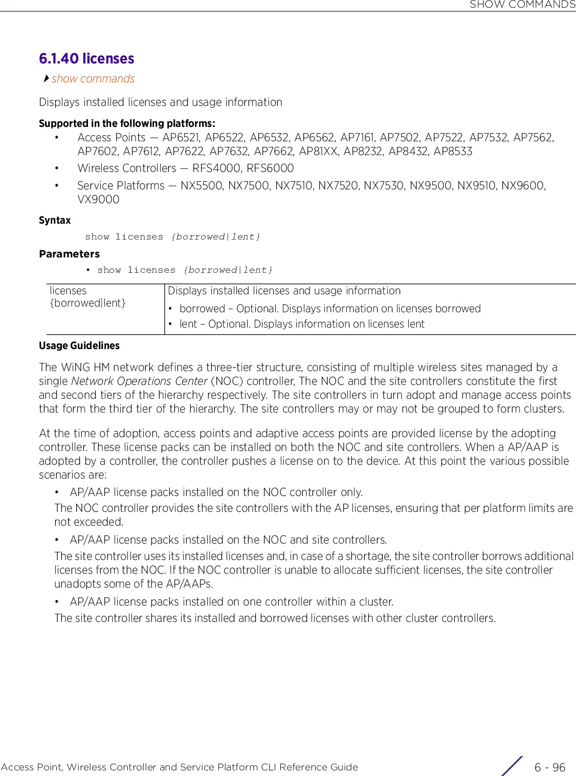 SHOW COMMANDSAccess Point, Wireless Controller and Service Platform CLI Reference Guide  6 - 966.1.40 licensesshow commandsDisplays installed licenses and usage informationSupported in the following platforms:• Access Points — AP6521, AP6522, AP6532, AP6562, AP7161, AP7502, AP7522, AP7532, AP7562, AP7602, AP7612, AP7622, AP7632, AP7662, AP81XX, AP8232, AP8432, AP8533• Wireless Controllers — RFS4000, RFS6000• Service Platforms — NX5500, NX7500, NX7510, NX7520, NX7530, NX9500, NX9510, NX9600, VX9000Syntaxshow licenses {borrowed|lent}Parameters• show licenses {borrowed|lent}Usage GuidelinesThe WiNG HM network defines a three-tier structure, consisting of multiple wireless sites managed by a single Network Operations Center (NOC) controller, The NOC and the site controllers constitute the first and second tiers of the hierarchy respectively. The site controllers in turn adopt and manage access points that form the third tier of the hierarchy. The site controllers may or may not be grouped to form clusters.At the time of adoption, access points and adaptive access points are provided license by the adopting controller. These license packs can be installed on both the NOC and site controllers. When a AP/AAP is adopted by a controller, the controller pushes a license on to the device. At this point the various possible scenarios are:• AP/AAP license packs installed on the NOC controller only.The NOC controller provides the site controllers with the AP licenses, ensuring that per platform limits are not exceeded.• AP/AAP license packs installed on the NOC and site controllers.The site controller uses its installed licenses and, in case of a shortage, the site controller borrows additional licenses from the NOC. If the NOC controller is unable to allocate sufficient licenses, the site controller unadopts some of the AP/AAPs.• AP/AAP license packs installed on one controller within a cluster.The site controller shares its installed and borrowed licenses with other cluster controllers.licenses {borrowed|lent}Displays installed licenses and usage information• borrowed – Optional. Displays information on licenses borrowed• lent – Optional. Displays information on licenses lent