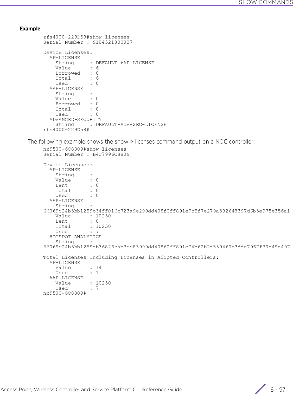 SHOW COMMANDSAccess Point, Wireless Controller and Service Platform CLI Reference Guide 6 - 97Examplerfs4000-229D58#show licensesSerial Number : 9184521800027Device Licenses:  AP-LICENSE    String     : DEFAULT-6AP-LICENSE    Value      : 6    Borrowed   : 0    Total      : 6    Used       : 0  AAP-LICENSE    String     :    Value      : 0    Borrowed   : 0    Total      : 0    Used       : 0  ADVANCED-SECURITY    String     : DEFAULT-ADV-SEC-LICENSErfs4000-229D58#The following example shows the show &gt; licenses command output on a NOC controller:nx9500-6C8809#show licensesSerial Number : B4C7996C8809Device Licenses:  AP-LICENSE    String     :    Value      : 0    Lent       : 0    Total      : 0    Used       : 0  AAP-LICENSE    String     : 66069c24b3bb1259b34ff016c723a9e299dd408f0ff891e7c5f7e279a382648397d6b3e975e356a1    Value      : 10250    Lent       : 0    Total      : 10250    Used       : 7  HOTSPOT-ANALYTICS    String     : 66069c24b3bb1259eb36826cab3cc83999dd408f0ff891e74b62b2d3594f0b3dde7967f30e49e497Total Licenses Including Licenses in Adopted Controllers:  AP-LICENSE    Value      : 14    Used       : 1  AAP-LICENSE    Value      : 10250    Used       : 7nx9500-6C8809#