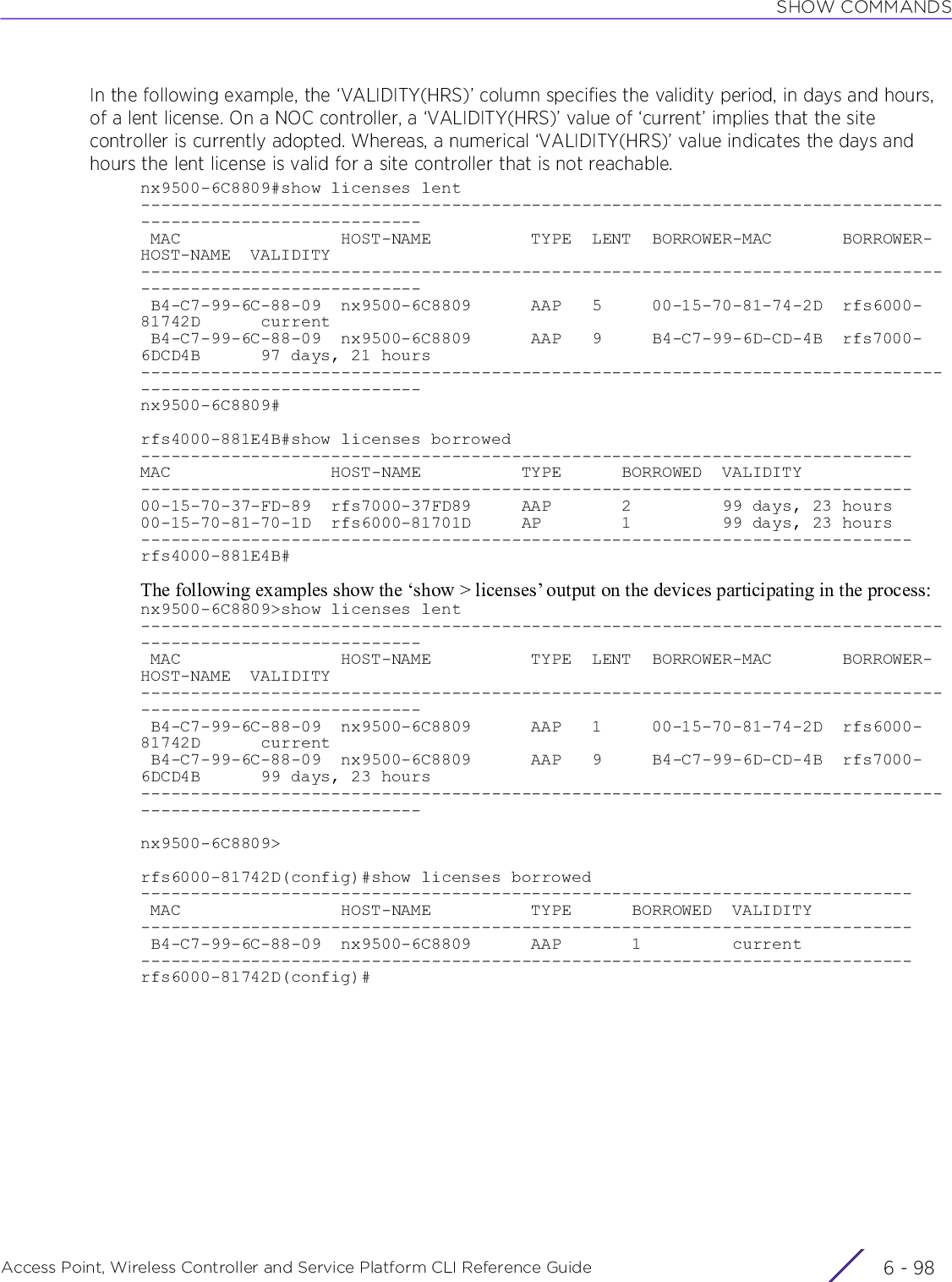 SHOW COMMANDSAccess Point, Wireless Controller and Service Platform CLI Reference Guide  6 - 98In the following example, the ‘VALIDITY(HRS)’ column specifies the validity period, in days and hours, of a lent license. On a NOC controller, a ‘VALIDITY(HRS)’ value of ‘current’ implies that the site controller is currently adopted. Whereas, a numerical ‘VALIDITY(HRS)’ value indicates the days and hours the lent license is valid for a site controller that is not reachable.nx9500-6C8809#show licenses lent------------------------------------------------------------------------------------------------------------ MAC                HOST-NAME          TYPE  LENT  BORROWER-MAC       BORROWER-HOST-NAME  VALIDITY------------------------------------------------------------------------------------------------------------ B4-C7-99-6C-88-09  nx9500-6C8809      AAP   5     00-15-70-81-74-2D  rfs6000-81742D      current B4-C7-99-6C-88-09  nx9500-6C8809      AAP   9     B4-C7-99-6D-CD-4B  rfs7000-6DCD4B      97 days, 21 hours------------------------------------------------------------------------------------------------------------nx9500-6C8809#rfs4000-881E4B#show licenses borrowed -----------------------------------------------------------------------------MAC                HOST-NAME          TYPE      BORROWED  VALIDITY           -----------------------------------------------------------------------------00-15-70-37-FD-89  rfs7000-37FD89     AAP       2         99 days, 23 hours  00-15-70-81-70-1D  rfs6000-81701D     AP        1         99 days, 23 hours  -----------------------------------------------------------------------------rfs4000-881E4B#The following examples show the ‘show &gt; licenses’ output on the devices participating in the process:nx9500-6C8809&gt;show licenses lent------------------------------------------------------------------------------------------------------------ MAC                HOST-NAME          TYPE  LENT  BORROWER-MAC       BORROWER-HOST-NAME  VALIDITY------------------------------------------------------------------------------------------------------------ B4-C7-99-6C-88-09  nx9500-6C8809      AAP   1     00-15-70-81-74-2D  rfs6000-81742D      current B4-C7-99-6C-88-09  nx9500-6C8809      AAP   9     B4-C7-99-6D-CD-4B  rfs7000-6DCD4B      99 days, 23 hours------------------------------------------------------------------------------------------------------------nx9500-6C8809&gt;rfs6000-81742D(config)#show licenses borrowed----------------------------------------------------------------------------- MAC                HOST-NAME          TYPE      BORROWED  VALIDITY----------------------------------------------------------------------------- B4-C7-99-6C-88-09  nx9500-6C8809      AAP       1         current-----------------------------------------------------------------------------rfs6000-81742D(config)#