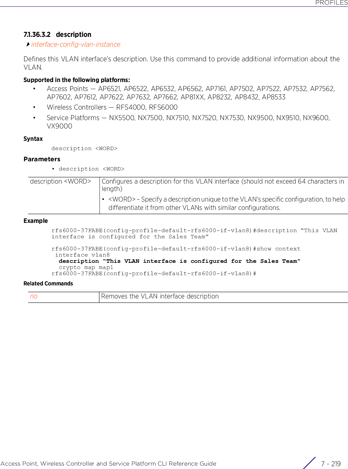 PROFILESAccess Point, Wireless Controller and Service Platform CLI Reference Guide 7 - 2197.1.36.3.2 descriptioninterface-config-vlan-instanceDefines this VLAN interface’s description. Use this command to provide additional information about the VLAN.Supported in the following platforms:• Access Points — AP6521, AP6522, AP6532, AP6562, AP7161, AP7502, AP7522, AP7532, AP7562, AP7602, AP7612, AP7622, AP7632, AP7662, AP81XX, AP8232, AP8432, AP8533• Wireless Controllers — RFS4000, RFS6000• Service Platforms — NX5500, NX7500, NX7510, NX7520, NX7530, NX9500, NX9510, NX9600, VX9000Syntaxdescription &lt;WORD&gt;Parameters• description &lt;WORD&gt;Examplerfs6000-37FABE(config-profile-default-rfs6000-if-vlan8)#description “This VLAN interface is configured for the Sales Team”rfs6000-37FABE(config-profile-default-rfs6000-if-vlan8)#show context interface vlan8  description &quot;This VLAN interface is configured for the Sales Team&quot;  crypto map map1rfs6000-37FABE(config-profile-default-rfs6000-if-vlan8)#Related Commandsdescription &lt;WORD&gt; Configures a description for this VLAN interface (should not exceed 64 characters in length)• &lt;WORD&gt; – Specify a description unique to the VLAN’s specific configuration, to help differentiate it from other VLANs with similar configurations.no Removes the VLAN interface description