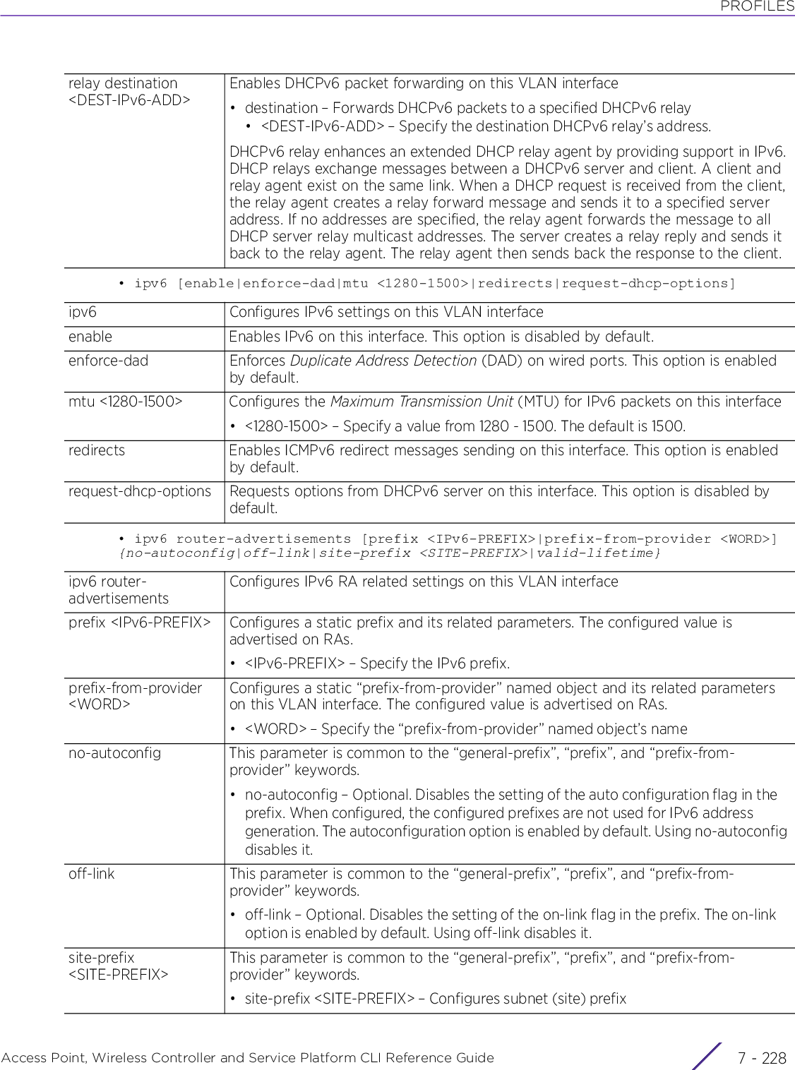 PROFILESAccess Point, Wireless Controller and Service Platform CLI Reference Guide  7 - 228• ipv6 [enable|enforce-dad|mtu &lt;1280-1500&gt;|redirects|request-dhcp-options]• ipv6 router-advertisements [prefix &lt;IPv6-PREFIX&gt;|prefix-from-provider &lt;WORD&gt;] {no-autoconfig|off-link|site-prefix &lt;SITE-PREFIX&gt;|valid-lifetime}relay destination &lt;DEST-IPv6-ADD&gt;Enables DHCPv6 packet forwarding on this VLAN interface• destination – Forwards DHCPv6 packets to a specified DHCPv6 relay• &lt;DEST-IPv6-ADD&gt; – Specify the destination DHCPv6 relay’s address.DHCPv6 relay enhances an extended DHCP relay agent by providing support in IPv6. DHCP relays exchange messages between a DHCPv6 server and client. A client and relay agent exist on the same link. When a DHCP request is received from the client, the relay agent creates a relay forward message and sends it to a specified server address. If no addresses are specified, the relay agent forwards the message to all DHCP server relay multicast addresses. The server creates a relay reply and sends it back to the relay agent. The relay agent then sends back the response to the client.ipv6 Configures IPv6 settings on this VLAN interfaceenable Enables IPv6 on this interface. This option is disabled by default.enforce-dad Enforces Duplicate Address Detection (DAD) on wired ports. This option is enabled by default.mtu &lt;1280-1500&gt; Configures the Maximum Transmission Unit (MTU) for IPv6 packets on this interface• &lt;1280-1500&gt; – Specify a value from 1280 - 1500. The default is 1500.redirects Enables ICMPv6 redirect messages sending on this interface. This option is enabled by default.request-dhcp-options Requests options from DHCPv6 server on this interface. This option is disabled by default.ipv6 router-advertisementsConfigures IPv6 RA related settings on this VLAN interfaceprefix &lt;IPv6-PREFIX&gt; Configures a static prefix and its related parameters. The configured value is advertised on RAs.• &lt;IPv6-PREFIX&gt; – Specify the IPv6 prefix.prefix-from-provider &lt;WORD&gt;Configures a static “prefix-from-provider” named object and its related parameters on this VLAN interface. The configured value is advertised on RAs.• &lt;WORD&gt; – Specify the “prefix-from-provider” named object’s nameno-autoconfig This parameter is common to the “general-prefix”, “prefix”, and “prefix-from-provider” keywords.• no-autoconfig – Optional. Disables the setting of the auto configuration flag in the prefix. When configured, the configured prefixes are not used for IPv6 address generation. The autoconfiguration option is enabled by default. Using no-autoconfig disables it.off-link This parameter is common to the “general-prefix”, “prefix”, and “prefix-from-provider” keywords.• off-link – Optional. Disables the setting of the on-link flag in the prefix. The on-link option is enabled by default. Using off-link disables it.site-prefix &lt;SITE-PREFIX&gt;This parameter is common to the “general-prefix”, “prefix”, and “prefix-from-provider” keywords.• site-prefix &lt;SITE-PREFIX&gt; – Configures subnet (site) prefix