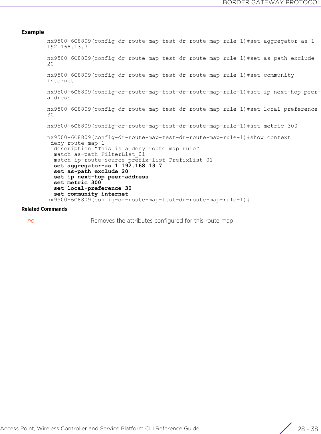 BORDER GATEWAY PROTOCOLAccess Point, Wireless Controller and Service Platform CLI Reference Guide  28 - 38Examplenx9500-6C8809(config-dr-route-map-test-dr-route-map-rule-1)#set aggregator-as 1192.168.13.7nx9500-6C8809(config-dr-route-map-test-dr-route-map-rule-1)#set as-path exclude 20nx9500-6C8809(config-dr-route-map-test-dr-route-map-rule-1)#set community internetnx9500-6C8809(config-dr-route-map-test-dr-route-map-rule-1)#set ip next-hop peer-addressnx9500-6C8809(config-dr-route-map-test-dr-route-map-rule-1)#set local-preference 30nx9500-6C8809(config-dr-route-map-test-dr-route-map-rule-1)#set metric 300nx9500-6C8809(config-dr-route-map-test-dr-route-map-rule-1)#show context deny route-map 1  description &quot;This is a deny route map rule&quot;  match as-path FilterList_01  match ip-route-source prefix-list PrefixList_01  set aggregator-as 1 192.168.13.7  set as-path exclude 20  set ip next-hop peer-address  set metric 300  set local-preference 30  set community internetnx9500-6C8809(config-dr-route-map-test-dr-route-map-rule-1)#Related Commandsno Removes the attributes configured for this route map 