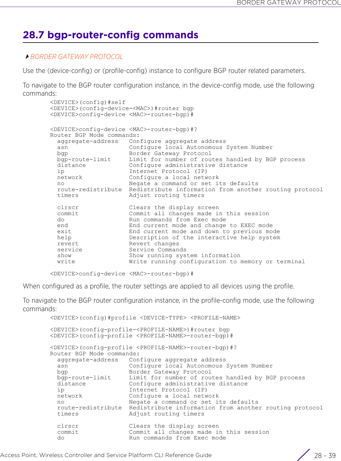 BORDER GATEWAY PROTOCOLAccess Point, Wireless Controller and Service Platform CLI Reference Guide 28 - 3928.7 bgp-router-config commandsBORDER GATEWAY PROTOCOLUse the (device-config) or (profile-config) instance to configure BGP router related parameters.To navigate to the BGP router configuration instance, in the device-config mode, use the following commands:&lt;DEVICE&gt;(config)#self&lt;DEVICE&gt;(config-device-&lt;MAC&gt;)#router bgp&lt;DEVICE&gt;config-device &lt;MAC&gt;-router-bgp)#&lt;DEVICE&gt;config-device &lt;MAC&gt;-router-bgp)#?Router BGP Mode commands:  aggregate-address   Configure aggregate address  asn                 Configure local Autonomous System Number  bgp                 Border Gateway Protocol  bgp-route-limit     Limit for number of routes handled by BGP process  distance            Configure administrative distance  ip                  Internet Protocol (IP)  network             Configure a local network  no                  Negate a command or set its defaults  route-redistribute  Redistribute information from another routing protocol  timers              Adjust routing timers  clrscr              Clears the display screen  commit              Commit all changes made in this session  do                  Run commands from Exec mode  end                 End current mode and change to EXEC mode  exit                End current mode and down to previous mode  help                Description of the interactive help system  revert              Revert changes  service             Service Commands  show                Show running system information  write               Write running configuration to memory or terminal&lt;DEVICE&gt;config-device &lt;MAC&gt;-router-bgp)#When configured as a profile, the router settings are applied to all devices using the profile. To navigate to the BGP router configuration instance, in the profile-config mode, use the following commands:&lt;DEVICE&gt;(config)#profile &lt;DEVICE-TYPE&gt; &lt;PROFILE-NAME&gt;&lt;DEVICE&gt;(config-profile-&lt;PROFILE-NAME&gt;)#router bgp&lt;DEVICE&gt;(config-profile &lt;PROFILE-NAME&gt;-router-bgp)#&lt;DEVICE&gt;(config-profile &lt;PROFILE-NAME&gt;-router-bgp)#?Router BGP Mode commands:  aggregate-address   Configure aggregate address  asn                 Configure local Autonomous System Number  bgp                 Border Gateway Protocol  bgp-route-limit     Limit for number of routes handled by BGP process  distance            Configure administrative distance  ip                  Internet Protocol (IP)  network             Configure a local network  no                  Negate a command or set its defaults  route-redistribute  Redistribute information from another routing protocol  timers              Adjust routing timers  clrscr              Clears the display screen  commit              Commit all changes made in this session  do                  Run commands from Exec mode