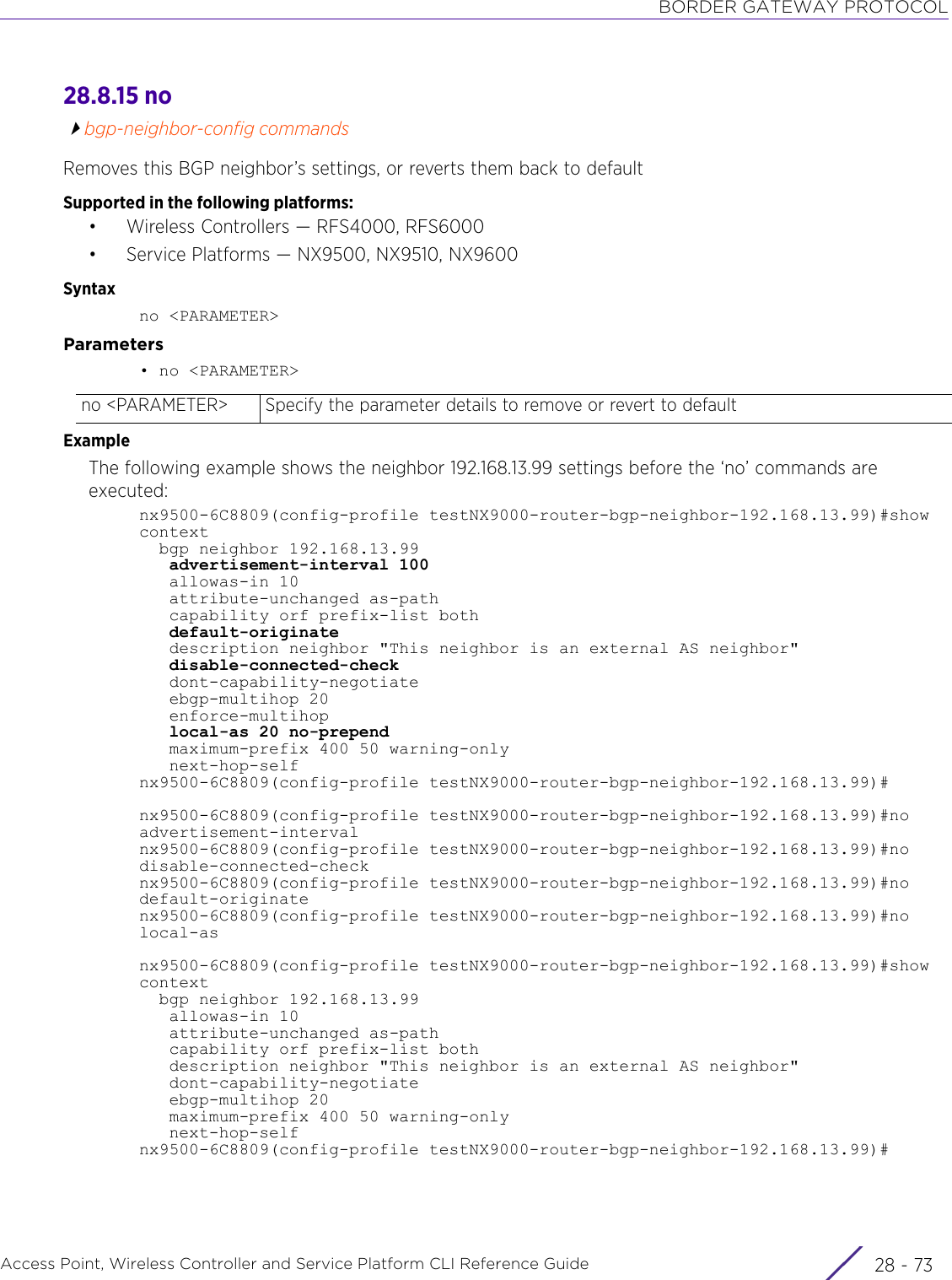 BORDER GATEWAY PROTOCOLAccess Point, Wireless Controller and Service Platform CLI Reference Guide 28 - 7328.8.15 nobgp-neighbor-config commandsRemoves this BGP neighbor’s settings, or reverts them back to defaultSupported in the following platforms:• Wireless Controllers — RFS4000, RFS6000• Service Platforms — NX9500, NX9510, NX9600Syntaxno &lt;PARAMETER&gt;Parameters• no &lt;PARAMETER&gt;ExampleThe following example shows the neighbor 192.168.13.99 settings before the ‘no’ commands are executed:nx9500-6C8809(config-profile testNX9000-router-bgp-neighbor-192.168.13.99)#show context  bgp neighbor 192.168.13.99   advertisement-interval 100   allowas-in 10   attribute-unchanged as-path   capability orf prefix-list both   default-originate   description neighbor &quot;This neighbor is an external AS neighbor&quot;   disable-connected-check   dont-capability-negotiate   ebgp-multihop 20   enforce-multihop   local-as 20 no-prepend   maximum-prefix 400 50 warning-only   next-hop-selfnx9500-6C8809(config-profile testNX9000-router-bgp-neighbor-192.168.13.99)#nx9500-6C8809(config-profile testNX9000-router-bgp-neighbor-192.168.13.99)#no advertisement-intervalnx9500-6C8809(config-profile testNX9000-router-bgp-neighbor-192.168.13.99)#no disable-connected-checknx9500-6C8809(config-profile testNX9000-router-bgp-neighbor-192.168.13.99)#no default-originatenx9500-6C8809(config-profile testNX9000-router-bgp-neighbor-192.168.13.99)#no local-asnx9500-6C8809(config-profile testNX9000-router-bgp-neighbor-192.168.13.99)#showcontext  bgp neighbor 192.168.13.99   allowas-in 10   attribute-unchanged as-path   capability orf prefix-list both   description neighbor &quot;This neighbor is an external AS neighbor&quot;   dont-capability-negotiate   ebgp-multihop 20   maximum-prefix 400 50 warning-only   next-hop-selfnx9500-6C8809(config-profile testNX9000-router-bgp-neighbor-192.168.13.99)#no &lt;PARAMETER&gt; Specify the parameter details to remove or revert to default