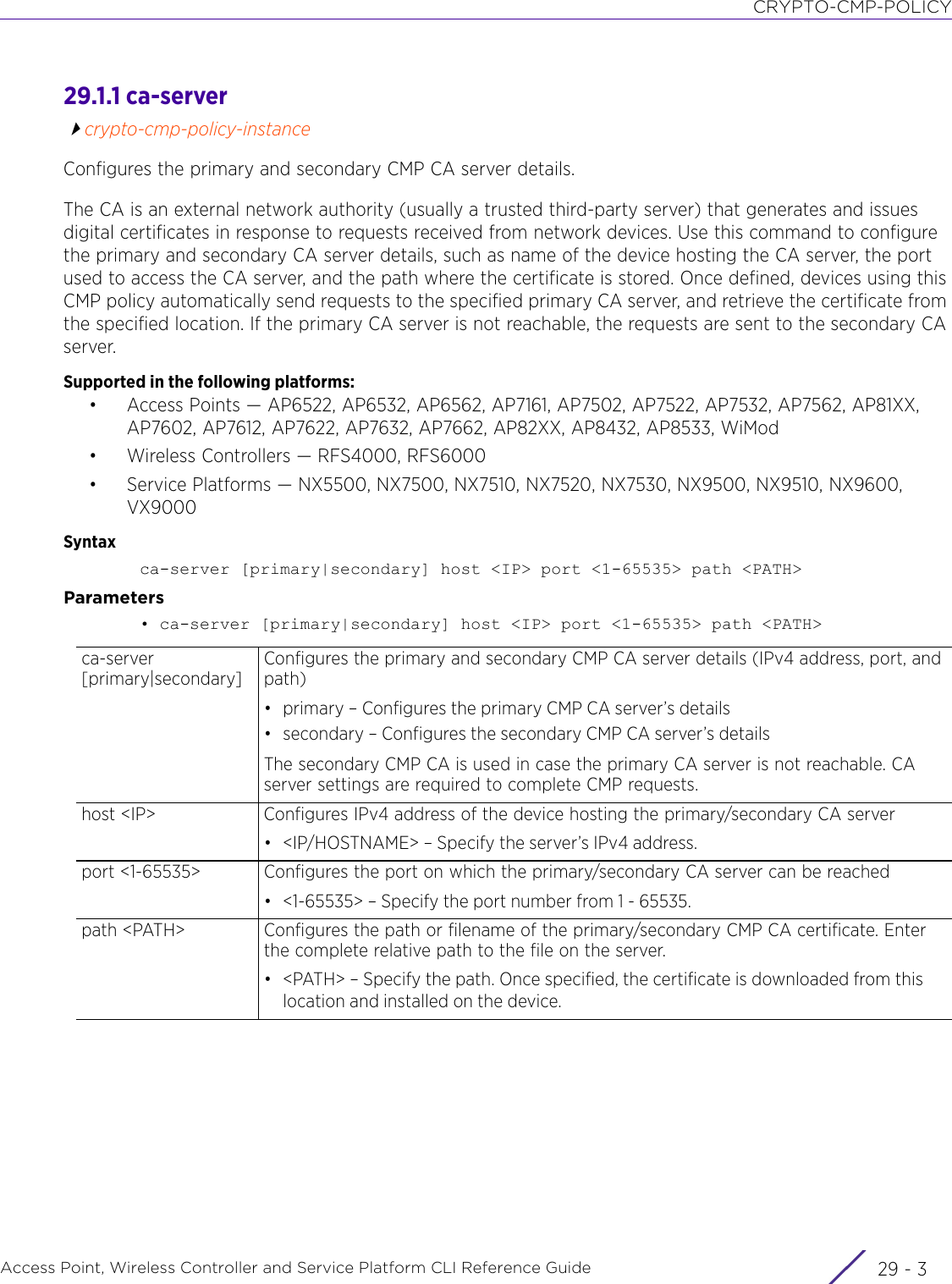 CRYPTO-CMP-POLICYAccess Point, Wireless Controller and Service Platform CLI Reference Guide 29 - 329.1.1 ca-servercrypto-cmp-policy-instanceConfigures the primary and secondary CMP CA server details.The CA is an external network authority (usually a trusted third-party server) that generates and issues digital certificates in response to requests received from network devices. Use this command to configure the primary and secondary CA server details, such as name of the device hosting the CA server, the port used to access the CA server, and the path where the certificate is stored. Once defined, devices using this CMP policy automatically send requests to the specified primary CA server, and retrieve the certificate from the specified location. If the primary CA server is not reachable, the requests are sent to the secondary CA server.Supported in the following platforms:• Access Points — AP6522, AP6532, AP6562, AP7161, AP7502, AP7522, AP7532, AP7562, AP81XX, AP7602, AP7612, AP7622, AP7632, AP7662, AP82XX, AP8432, AP8533, WiMod• Wireless Controllers — RFS4000, RFS6000• Service Platforms — NX5500, NX7500, NX7510, NX7520, NX7530, NX9500, NX9510, NX9600, VX9000Syntaxca-server [primary|secondary] host &lt;IP&gt; port &lt;1-65535&gt; path &lt;PATH&gt;Parameters• ca-server [primary|secondary] host &lt;IP&gt; port &lt;1-65535&gt; path &lt;PATH&gt;ca-server [primary|secondary]Configures the primary and secondary CMP CA server details (IPv4 address, port, and path)• primary – Configures the primary CMP CA server’s details• secondary – Configures the secondary CMP CA server’s detailsThe secondary CMP CA is used in case the primary CA server is not reachable. CA server settings are required to complete CMP requests.host &lt;IP&gt; Configures IPv4 address of the device hosting the primary/secondary CA server• &lt;IP/HOSTNAME&gt; – Specify the server’s IPv4 address.port &lt;1-65535&gt; Configures the port on which the primary/secondary CA server can be reached• &lt;1-65535&gt; – Specify the port number from 1 - 65535.path &lt;PATH&gt; Configures the path or filename of the primary/secondary CMP CA certificate. Enter the complete relative path to the file on the server.• &lt;PATH&gt; – Specify the path. Once specified, the certificate is downloaded from this location and installed on the device.