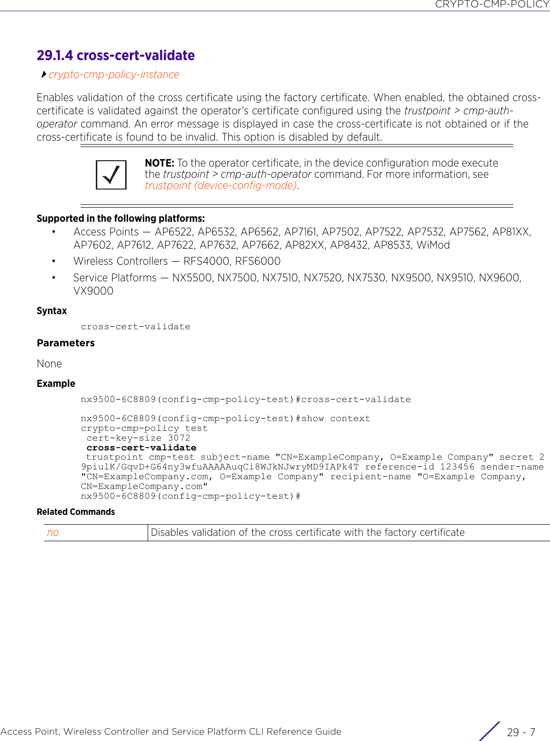 CRYPTO-CMP-POLICYAccess Point, Wireless Controller and Service Platform CLI Reference Guide 29 - 729.1.4 cross-cert-validatecrypto-cmp-policy-instanceEnables validation of the cross certificate using the factory certificate. When enabled, the obtained cross-certificate is validated against the operator’s certificate configured using the trustpoint &gt; cmp-auth-operator command. An error message is displayed in case the cross-certificate is not obtained or if the cross-certificate is found to be invalid. This option is disabled by default.Supported in the following platforms:• Access Points — AP6522, AP6532, AP6562, AP7161, AP7502, AP7522, AP7532, AP7562, AP81XX, AP7602, AP7612, AP7622, AP7632, AP7662, AP82XX, AP8432, AP8533, WiMod• Wireless Controllers — RFS4000, RFS6000• Service Platforms — NX5500, NX7500, NX7510, NX7520, NX7530, NX9500, NX9510, NX9600, VX9000Syntaxcross-cert-validateParametersNoneExamplenx9500-6C8809(config-cmp-policy-test)#cross-cert-validatenx9500-6C8809(config-cmp-policy-test)#show contextcrypto-cmp-policy test cert-key-size 3072 cross-cert-validate trustpoint cmp-test subject-name &quot;CN=ExampleCompany, O=Example Company&quot; secret 2 9piulK/GqvD+G64ny3wfuAAAAAuqCi8WJkNJwryMD9IAPk4T reference-id 123456 sender-name &quot;CN=ExampleCompany.com, O=Example Company&quot; recipient-name &quot;O=Example Company, CN=ExampleCompany.com&quot;nx9500-6C8809(config-cmp-policy-test)#Related CommandsNOTE: To the operator certificate, in the device configuration mode execute the trustpoint &gt; cmp-auth-operator command. For more information, see trustpoint (device-config-mode).no Disables validation of the cross certificate with the factory certificate