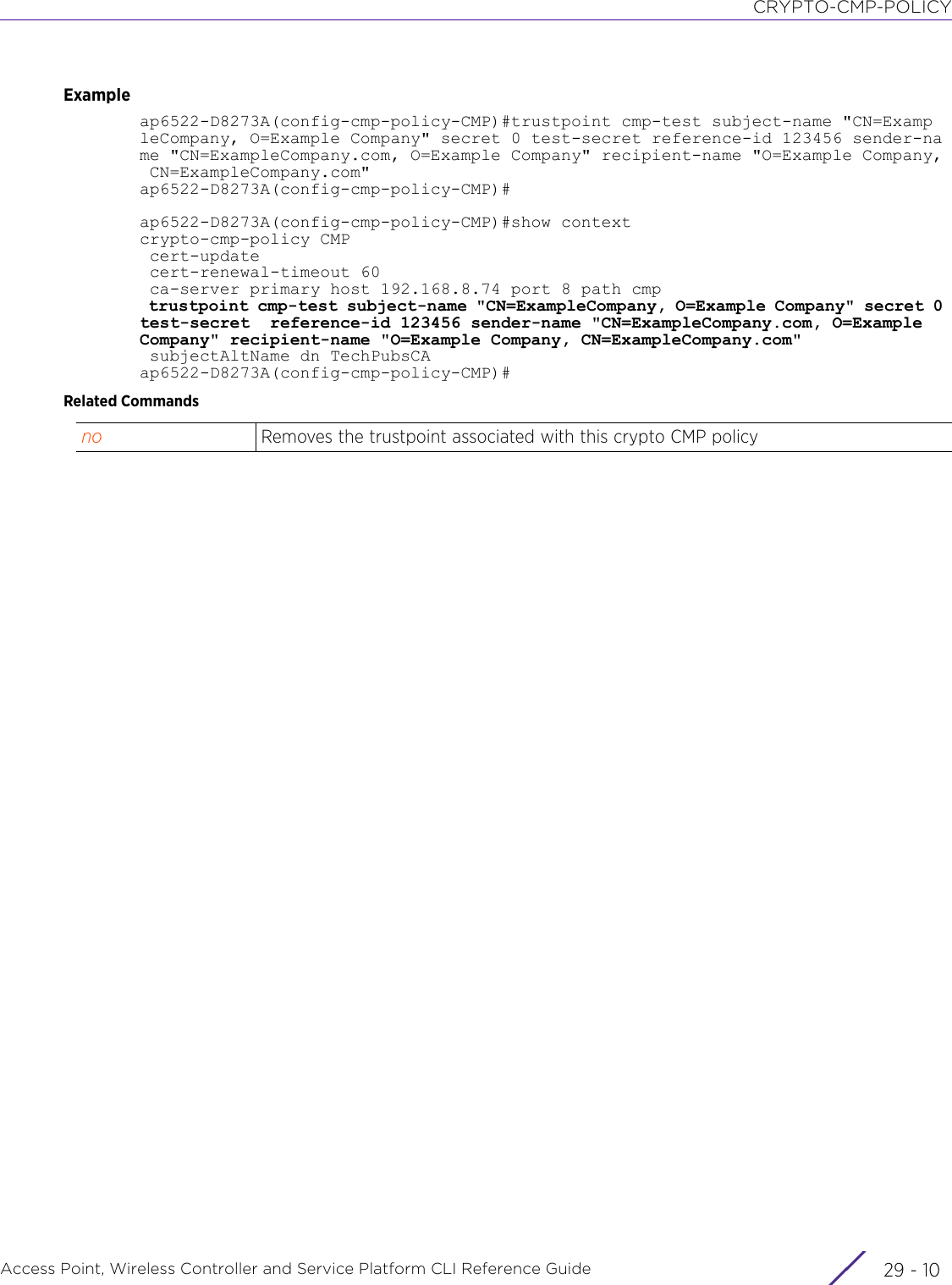 CRYPTO-CMP-POLICYAccess Point, Wireless Controller and Service Platform CLI Reference Guide  29 - 10Exampleap6522-D8273A(config-cmp-policy-CMP)#trustpoint cmp-test subject-name &quot;CN=ExampleCompany, O=Example Company&quot; secret 0 test-secret reference-id 123456 sender-name &quot;CN=ExampleCompany.com, O=Example Company&quot; recipient-name &quot;O=Example Company, CN=ExampleCompany.com&quot;ap6522-D8273A(config-cmp-policy-CMP)#ap6522-D8273A(config-cmp-policy-CMP)#show contextcrypto-cmp-policy CMP cert-update cert-renewal-timeout 60 ca-server primary host 192.168.8.74 port 8 path cmp trustpoint cmp-test subject-name &quot;CN=ExampleCompany, O=Example Company&quot; secret 0 test-secret  reference-id 123456 sender-name &quot;CN=ExampleCompany.com, O=Example Company&quot; recipient-name &quot;O=Example Company, CN=ExampleCompany.com&quot; subjectAltName dn TechPubsCAap6522-D8273A(config-cmp-policy-CMP)#Related Commandsno Removes the trustpoint associated with this crypto CMP policy