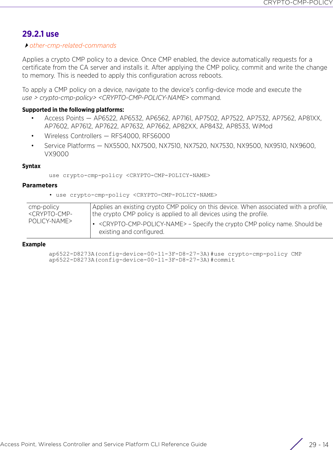 CRYPTO-CMP-POLICYAccess Point, Wireless Controller and Service Platform CLI Reference Guide  29 - 1429.2.1 useother-cmp-related-commandsApplies a crypto CMP policy to a device. Once CMP enabled, the device automatically requests for a certificate from the CA server and installs it. After applying the CMP policy, commit and write the change to memory. This is needed to apply this configuration across reboots.To apply a CMP policy on a device, navigate to the device’s config-device mode and execute the use &gt; crypto-cmp-policy&gt; &lt;CRYPTO-CMP-POLICY-NAME&gt; command.Supported in the following platforms:• Access Points — AP6522, AP6532, AP6562, AP7161, AP7502, AP7522, AP7532, AP7562, AP81XX, AP7602, AP7612, AP7622, AP7632, AP7662, AP82XX, AP8432, AP8533, WiMod• Wireless Controllers — RFS4000, RFS6000• Service Platforms — NX5500, NX7500, NX7510, NX7520, NX7530, NX9500, NX9510, NX9600, VX9000Syntaxuse crypto-cmp-policy &lt;CRYPTO-CMP-POLICY-NAME&gt;Parameters• use crypto-cmp-policy &lt;CRYPTO-CMP-POLICY-NAME&gt;Exampleap6522-D8273A(config-device-00-11-3F-D8-27-3A)#use crypto-cmp-policy CMPap6522-D8273A(config-device-00-11-3F-D8-27-3A)#commit cmp-policy &lt;CRYPTO-CMP-POLICY-NAME&gt;Applies an existing crypto CMP policy on this device. When associated with a profile, the crypto CMP policy is applied to all devices using the profile.• &lt;CRYPTO-CMP-POLICY-NAME&gt; – Specify the crypto CMP policy name. Should be existing and configured.