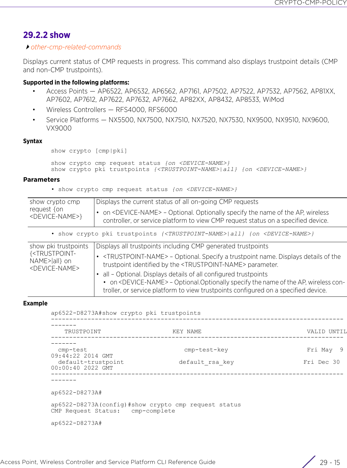 CRYPTO-CMP-POLICYAccess Point, Wireless Controller and Service Platform CLI Reference Guide 29 - 1529.2.2 showother-cmp-related-commandsDisplays current status of CMP requests in progress. This command also displays trustpoint details (CMP and non-CMP trustpoints).Supported in the following platforms:• Access Points — AP6522, AP6532, AP6562, AP7161, AP7502, AP7522, AP7532, AP7562, AP81XX, AP7602, AP7612, AP7622, AP7632, AP7662, AP82XX, AP8432, AP8533, WiMod• Wireless Controllers — RFS4000, RFS6000• Service Platforms — NX5500, NX7500, NX7510, NX7520, NX7530, NX9500, NX9510, NX9600, VX9000Syntaxshow crypto [cmp|pki]show crypto cmp request status {on &lt;DEVICE-NAME&gt;}show crypto pki trustpoints {&lt;TRUSTPOINT-NAME&gt;|all} {on &lt;DEVICE-NAME&gt;}Parameters• show crypto cmp request status {on &lt;DEVICE-NAME&gt;}• show crypto pki trustpoints {&lt;TRUSTPOINT-NAME&gt;|all} {on &lt;DEVICE-NAME&gt;}Exampleap6522-D8273A#show crypto pki trustpoints---------------------------------------------------------------------------------------    TRUSTPOINT                     KEY NAME                               VALID UNTIL---------------------------------------------------------------------------------------  cmp-test                           cmp-test-key                      Fri May  9 09:44:22 2014 GMT  default-trustpoint               default_rsa_key                   Fri Dec 30 00:00:40 2022 GMT---------------------------------------------------------------------------------------ap6522-D8273A#ap6522-D8273A(config)#show crypto cmp request statusCMP Request Status:   cmp-completeap6522-D8273A#show crypto cmp request {on &lt;DEVICE-NAME&gt;}Displays the current status of all on-going CMP requests• on &lt;DEVICE-NAME&gt; – Optional. Optionally specify the name of the AP, wireless controller, or service platform to view CMP request status on a specified device.show pki trustpoints {&lt;TRUSTPOINT-NAME&gt;|all} on &lt;DEVICE-NAME&gt;Displays all trustpoints including CMP generated trustpoints• &lt;TRUSTPOINT-NAME&gt; – Optional. Specify a trustpoint name. Displays details of the trustpoint identified by the &lt;TRUSTPOINT-NAME&gt; parameter.• all – Optional. Displays details of all configured trustpoints• on &lt;DEVICE-NAME&gt; – Optional.Optionally specify the name of the AP, wireless con-troller, or service platform to view trustpoints configured on a specified device.