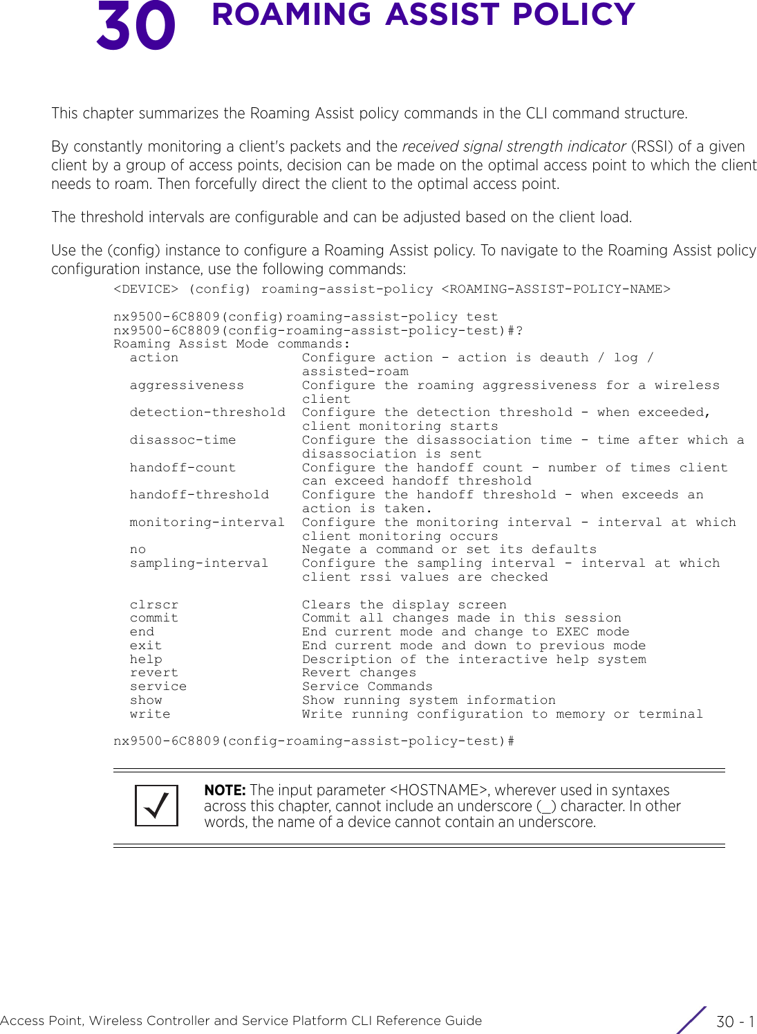30 - 1Access Point, Wireless Controller and Service Platform CLI Reference Guide30ROAMING ASSIST POLICYThis chapter summarizes the Roaming Assist policy commands in the CLI command structure. By constantly monitoring a client&apos;s packets and the received signal strength indicator (RSSI) of a given client by a group of access points, decision can be made on the optimal access point to which the client needs to roam. Then forcefully direct the client to the optimal access point. The threshold intervals are configurable and can be adjusted based on the client load.Use the (config) instance to configure a Roaming Assist policy. To navigate to the Roaming Assist policy configuration instance, use the following commands:&lt;DEVICE&gt; (config) roaming-assist-policy &lt;ROAMING-ASSIST-POLICY-NAME&gt;nx9500-6C8809(config)roaming-assist-policy testnx9500-6C8809(config-roaming-assist-policy-test)#?Roaming Assist Mode commands:  action               Configure action - action is deauth / log /                       assisted-roam  aggressiveness       Configure the roaming aggressiveness for a wireless                       client  detection-threshold  Configure the detection threshold - when exceeded,                       client monitoring starts  disassoc-time        Configure the disassociation time - time after which a                       disassociation is sent  handoff-count        Configure the handoff count - number of times client                       can exceed handoff threshold  handoff-threshold    Configure the handoff threshold - when exceeds an                       action is taken.  monitoring-interval  Configure the monitoring interval - interval at which                       client monitoring occurs  no                   Negate a command or set its defaults  sampling-interval    Configure the sampling interval - interval at which                       client rssi values are checked  clrscr               Clears the display screen  commit               Commit all changes made in this session  end                  End current mode and change to EXEC mode  exit                 End current mode and down to previous mode  help                 Description of the interactive help system  revert               Revert changes  service              Service Commands  show                 Show running system information  write                Write running configuration to memory or terminalnx9500-6C8809(config-roaming-assist-policy-test)#NOTE: The input parameter &lt;HOSTNAME&gt;, wherever used in syntaxes across this chapter, cannot include an underscore (_) character. In other words, the name of a device cannot contain an underscore.