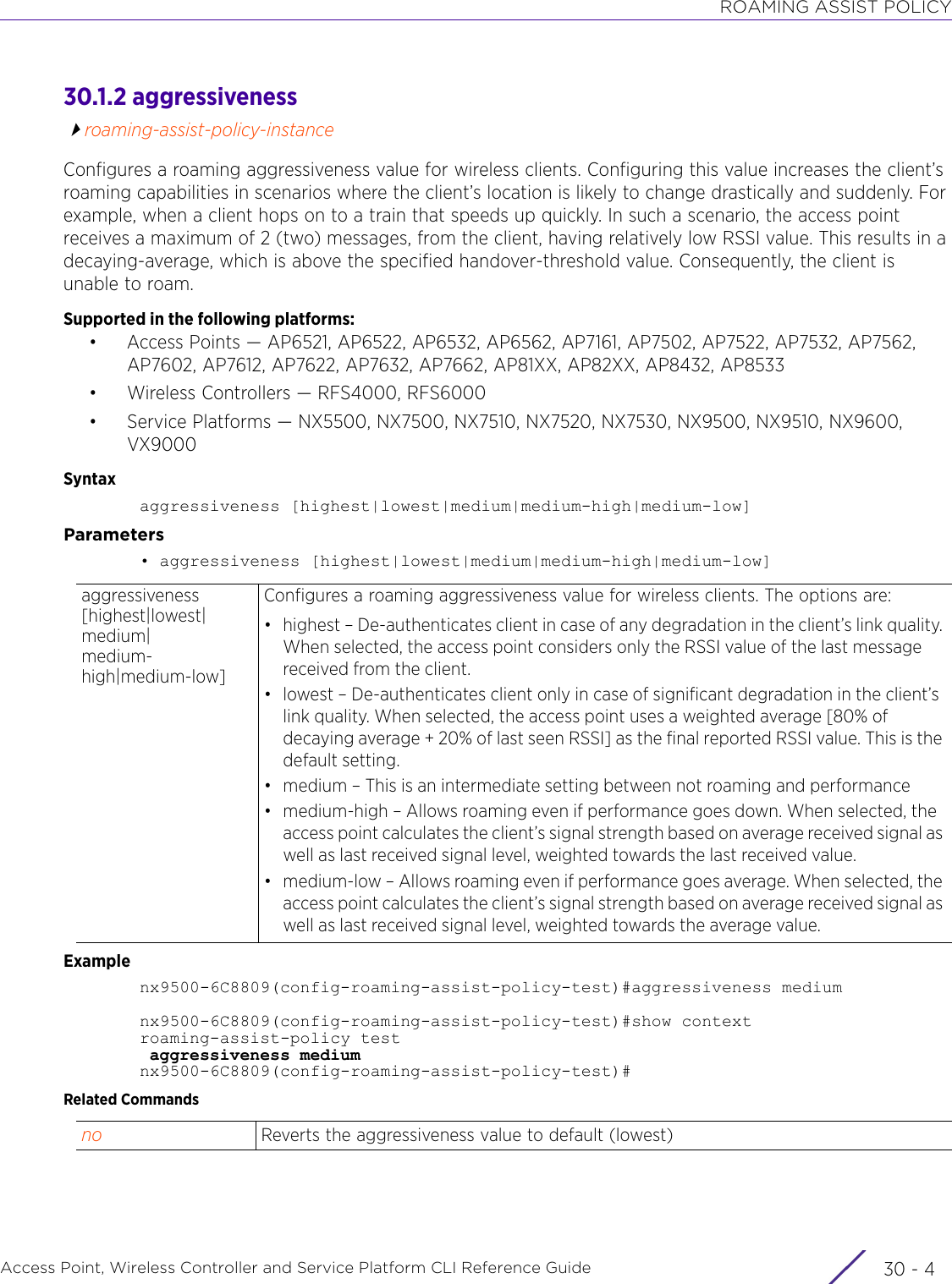 ROAMING ASSIST POLICYAccess Point, Wireless Controller and Service Platform CLI Reference Guide  30 - 430.1.2 aggressivenessroaming-assist-policy-instanceConfigures a roaming aggressiveness value for wireless clients. Configuring this value increases the client’s roaming capabilities in scenarios where the client’s location is likely to change drastically and suddenly. For example, when a client hops on to a train that speeds up quickly. In such a scenario, the access point receives a maximum of 2 (two) messages, from the client, having relatively low RSSI value. This results in a decaying-average, which is above the specified handover-threshold value. Consequently, the client is unable to roam.Supported in the following platforms:• Access Points — AP6521, AP6522, AP6532, AP6562, AP7161, AP7502, AP7522, AP7532, AP7562, AP7602, AP7612, AP7622, AP7632, AP7662, AP81XX, AP82XX, AP8432, AP8533• Wireless Controllers — RFS4000, RFS6000• Service Platforms — NX5500, NX7500, NX7510, NX7520, NX7530, NX9500, NX9510, NX9600, VX9000Syntaxaggressiveness [highest|lowest|medium|medium-high|medium-low]Parameters• aggressiveness [highest|lowest|medium|medium-high|medium-low]Examplenx9500-6C8809(config-roaming-assist-policy-test)#aggressiveness mediumnx9500-6C8809(config-roaming-assist-policy-test)#show contextroaming-assist-policy test aggressiveness mediumnx9500-6C8809(config-roaming-assist-policy-test)#Related Commandsaggressiveness [highest|lowest|medium|medium-high|medium-low]Configures a roaming aggressiveness value for wireless clients. The options are:• highest – De-authenticates client in case of any degradation in the client’s link quality. When selected, the access point considers only the RSSI value of the last message received from the client.• lowest – De-authenticates client only in case of significant degradation in the client’s link quality. When selected, the access point uses a weighted average [80% of decaying average + 20% of last seen RSSI] as the final reported RSSI value. This is the default setting.• medium – This is an intermediate setting between not roaming and performance• medium-high – Allows roaming even if performance goes down. When selected, the access point calculates the client’s signal strength based on average received signal as well as last received signal level, weighted towards the last received value.• medium-low – Allows roaming even if performance goes average. When selected, the access point calculates the client’s signal strength based on average received signal as well as last received signal level, weighted towards the average value.no Reverts the aggressiveness value to default (lowest)