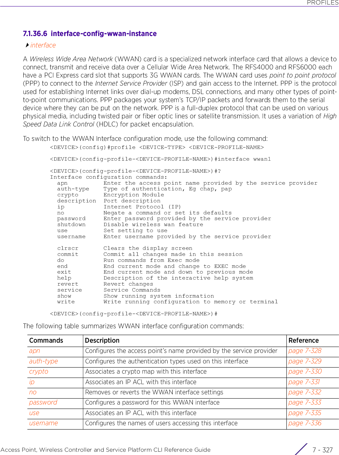 PROFILESAccess Point, Wireless Controller and Service Platform CLI Reference Guide 7 - 3277.1.36.6  interface-config-wwan-instanceinterfaceA Wireless Wide Area Network (WWAN) card is a specialized network interface card that allows a device to connect, transmit and receive data over a Cellular Wide Area Network. The RFS4000 and RFS6000 each have a PCI Express card slot that supports 3G WWAN cards. The WWAN card uses point to point protocol (PPP) to connect to the Internet Service Provider (ISP) and gain access to the Internet. PPP is the protocol used for establishing Internet links over dial-up modems, DSL connections, and many other types of point-to-point communications. PPP packages your system’s TCP/IP packets and forwards them to the serial device where they can be put on the network. PPP is a full-duplex protocol that can be used on various physical media, including twisted pair or fiber optic lines or satellite transmission. It uses a variation of High Speed Data Link Control (HDLC) for packet encapsulation.To switch to the WWAN Interface configuration mode, use the following command:&lt;DEVICE&gt;(config)#profile &lt;DEVICE-TYPE&gt; &lt;DEVICE-PROFILE-NAME&gt;&lt;DEVICE&gt;(config-profile-&lt;DEVICE-PROFILE-NAME&gt;)#interface wwan1&lt;DEVICE&gt;(config-profile-&lt;DEVICE-PROFILE-NAME&gt;)#?Interface configuration commands:  apn          Enter the access point name provided by the service provider  auth-type    Type of authentication, Eg chap, pap  crypto       Encryption Module  description  Port description  ip           Internet Protocol (IP)  no           Negate a command or set its defaults  password     Enter password provided by the service provider  shutdown     Disable wireless wan feature  use          Set setting to use  username     Enter username provided by the service provider  clrscr       Clears the display screen  commit       Commit all changes made in this session  do           Run commands from Exec mode  end          End current mode and change to EXEC mode  exit         End current mode and down to previous mode  help         Description of the interactive help system  revert       Revert changes  service      Service Commands  show         Show running system information  write        Write running configuration to memory or terminal&lt;DEVICE&gt;(config-profile-&lt;DEVICE-PROFILE-NAME&gt;)#The following table summarizes WWAN interface configuration commands:Commands Description Referenceapn Configures the access point’s name provided by the service provider page 7-328auth-type Configures the authentication types used on this interface page 7-329crypto Associates a crypto map with this interface page 7-330ip Associates an IP ACL with this interface page 7-331no Removes or reverts the WWAN interface settings page 7-332password Configures a password for this WWAN interface page 7-333use Associates an IP ACL with this interface page 7-335username Configures the names of users accessing this interface page 7-336