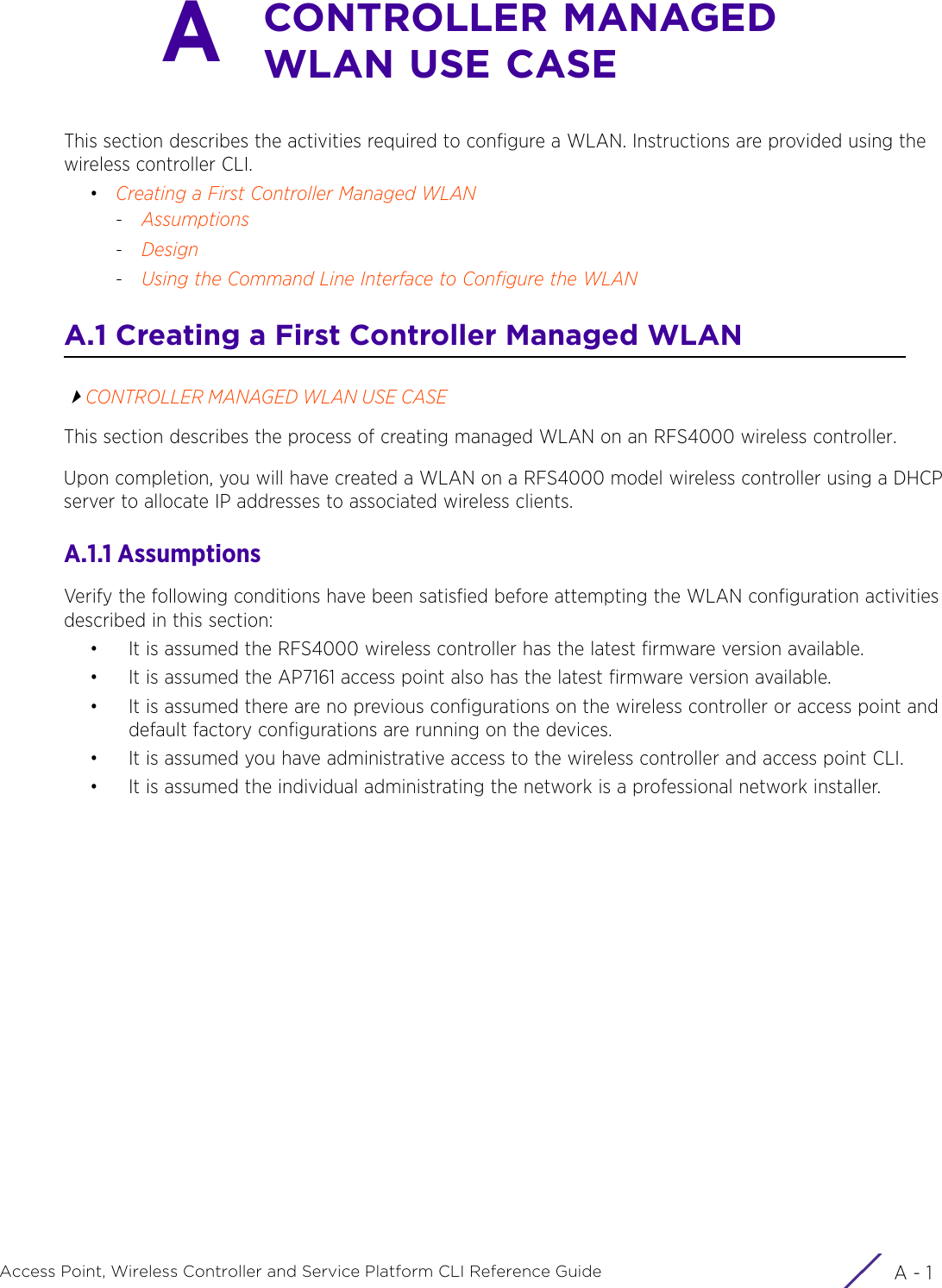 A - 1Access Point, Wireless Controller and Service Platform CLI Reference GuideACONTROLLER MANAGED WLAN USE CASEThis section describes the activities required to configure a WLAN. Instructions are provided using the wireless controller CLI.•Creating a First Controller Managed WLAN-Assumptions-Design-Using the Command Line Interface to Configure the WLANA.1 Creating a First Controller Managed WLANCONTROLLER MANAGED WLAN USE CASEThis section describes the process of creating managed WLAN on an RFS4000 wireless controller.Upon completion, you will have created a WLAN on a RFS4000 model wireless controller using a DHCP server to allocate IP addresses to associated wireless clients.A.1.1 AssumptionsVerify the following conditions have been satisfied before attempting the WLAN configuration activities described in this section:• It is assumed the RFS4000 wireless controller has the latest firmware version available.• It is assumed the AP7161 access point also has the latest firmware version available.• It is assumed there are no previous configurations on the wireless controller or access point and default factory configurations are running on the devices.• It is assumed you have administrative access to the wireless controller and access point CLI.• It is assumed the individual administrating the network is a professional network installer.