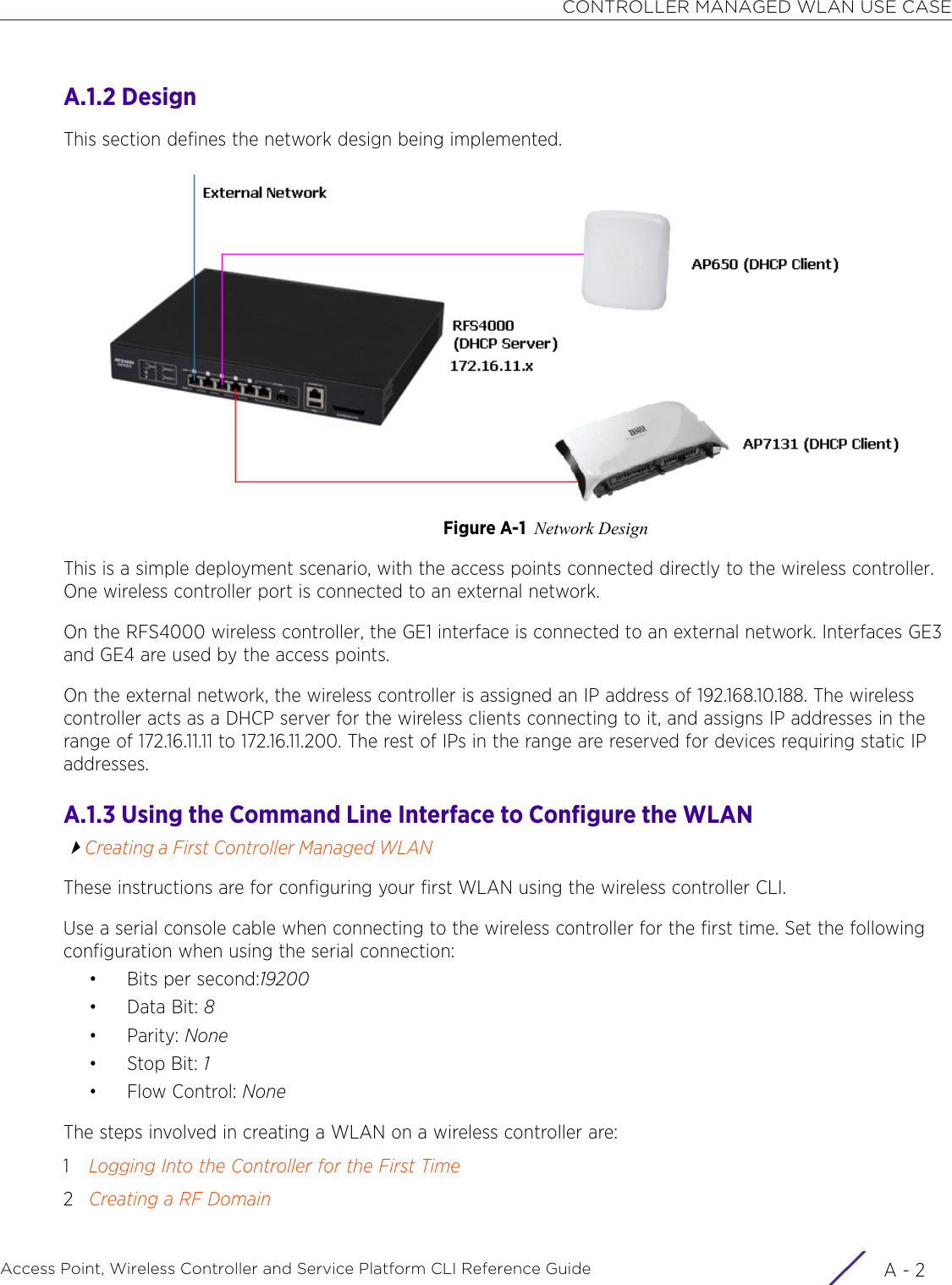 CONTROLLER MANAGED WLAN USE CASEAccess Point, Wireless Controller and Service Platform CLI Reference Guide  A - 2A.1.2 DesignThis section defines the network design being implemented.Figure A-1 Network DesignThis is a simple deployment scenario, with the access points connected directly to the wireless controller. One wireless controller port is connected to an external network.On the RFS4000 wireless controller, the GE1 interface is connected to an external network. Interfaces GE3 and GE4 are used by the access points.On the external network, the wireless controller is assigned an IP address of 192.168.10.188. The wireless controller acts as a DHCP server for the wireless clients connecting to it, and assigns IP addresses in the range of 172.16.11.11 to 172.16.11.200. The rest of IPs in the range are reserved for devices requiring static IP addresses.A.1.3 Using the Command Line Interface to Configure the WLANCreating a First Controller Managed WLANThese instructions are for configuring your first WLAN using the wireless controller CLI.Use a serial console cable when connecting to the wireless controller for the first time. Set the following configuration when using the serial connection:• Bits per second:19200•Data Bit: 8•Parity: None•Stop Bit: 1• Flow Control: NoneThe steps involved in creating a WLAN on a wireless controller are:1Logging Into the Controller for the First Time2Creating a RF Domain