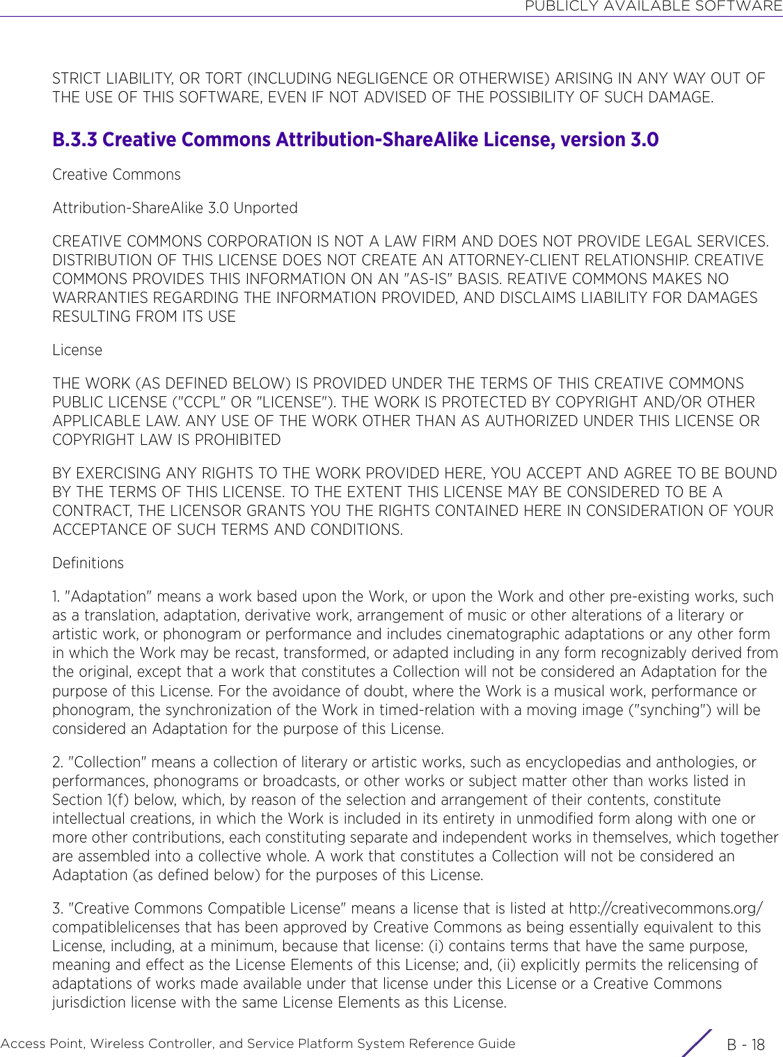 PUBLICLY AVAILABLE SOFTWAREAccess Point, Wireless Controller, and Service Platform System Reference Guide  B - 18STRICT LIABILITY, OR TORT (INCLUDING NEGLIGENCE OR OTHERWISE) ARISING IN ANY WAY OUT OF THE USE OF THIS SOFTWARE, EVEN IF NOT ADVISED OF THE POSSIBILITY OF SUCH DAMAGE.B.3.3 Creative Commons Attribution-ShareAlike License, version 3.0Creative CommonsAttribution-ShareAlike 3.0 UnportedCREATIVE COMMONS CORPORATION IS NOT A LAW FIRM AND DOES NOT PROVIDE LEGAL SERVICES. DISTRIBUTION OF THIS LICENSE DOES NOT CREATE AN ATTORNEY-CLIENT RELATIONSHIP. CREATIVE COMMONS PROVIDES THIS INFORMATION ON AN &quot;AS-IS&quot; BASIS. REATIVE COMMONS MAKES NO WARRANTIES REGARDING THE INFORMATION PROVIDED, AND DISCLAIMS LIABILITY FOR DAMAGES RESULTING FROM ITS USELicenseTHE WORK (AS DEFINED BELOW) IS PROVIDED UNDER THE TERMS OF THIS CREATIVE COMMONS PUBLIC LICENSE (&quot;CCPL&quot; OR &quot;LICENSE&quot;). THE WORK IS PROTECTED BY COPYRIGHT AND/OR OTHER APPLICABLE LAW. ANY USE OF THE WORK OTHER THAN AS AUTHORIZED UNDER THIS LICENSE OR COPYRIGHT LAW IS PROHIBITEDBY EXERCISING ANY RIGHTS TO THE WORK PROVIDED HERE, YOU ACCEPT AND AGREE TO BE BOUND BY THE TERMS OF THIS LICENSE. TO THE EXTENT THIS LICENSE MAY BE CONSIDERED TO BE A CONTRACT, THE LICENSOR GRANTS YOU THE RIGHTS CONTAINED HERE IN CONSIDERATION OF YOUR ACCEPTANCE OF SUCH TERMS AND CONDITIONS.Definitions1. &quot;Adaptation&quot; means a work based upon the Work, or upon the Work and other pre-existing works, such as a translation, adaptation, derivative work, arrangement of music or other alterations of a literary or artistic work, or phonogram or performance and includes cinematographic adaptations or any other form in which the Work may be recast, transformed, or adapted including in any form recognizably derived from the original, except that a work that constitutes a Collection will not be considered an Adaptation for the purpose of this License. For the avoidance of doubt, where the Work is a musical work, performance or phonogram, the synchronization of the Work in timed-relation with a moving image (&quot;synching&quot;) will be considered an Adaptation for the purpose of this License.2. &quot;Collection&quot; means a collection of literary or artistic works, such as encyclopedias and anthologies, or performances, phonograms or broadcasts, or other works or subject matter other than works listed in Section 1(f) below, which, by reason of the selection and arrangement of their contents, constitute intellectual creations, in which the Work is included in its entirety in unmodified form along with one or more other contributions, each constituting separate and independent works in themselves, which together are assembled into a collective whole. A work that constitutes a Collection will not be considered an Adaptation (as defined below) for the purposes of this License.3. &quot;Creative Commons Compatible License&quot; means a license that is listed at http://creativecommons.org/compatiblelicenses that has been approved by Creative Commons as being essentially equivalent to this License, including, at a minimum, because that license: (i) contains terms that have the same purpose, meaning and effect as the License Elements of this License; and, (ii) explicitly permits the relicensing of adaptations of works made available under that license under this License or a Creative Commons jurisdiction license with the same License Elements as this License.