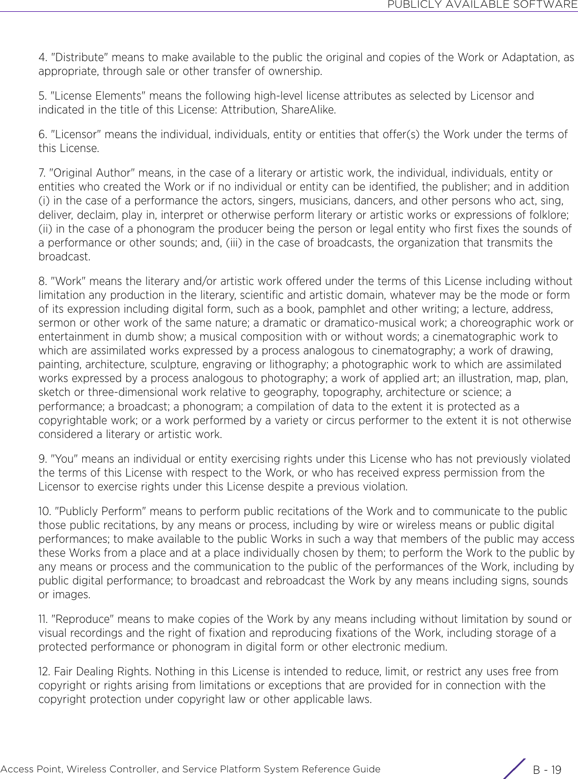 PUBLICLY AVAILABLE SOFTWAREAccess Point, Wireless Controller, and Service Platform System Reference Guide B - 194. &quot;Distribute&quot; means to make available to the public the original and copies of the Work or Adaptation, as appropriate, through sale or other transfer of ownership.5. &quot;License Elements&quot; means the following high-level license attributes as selected by Licensor and indicated in the title of this License: Attribution, ShareAlike.6. &quot;Licensor&quot; means the individual, individuals, entity or entities that offer(s) the Work under the terms of this License.7. &quot;Original Author&quot; means, in the case of a literary or artistic work, the individual, individuals, entity or entities who created the Work or if no individual or entity can be identified, the publisher; and in addition (i) in the case of a performance the actors, singers, musicians, dancers, and other persons who act, sing, deliver, declaim, play in, interpret or otherwise perform literary or artistic works or expressions of folklore; (ii) in the case of a phonogram the producer being the person or legal entity who first fixes the sounds of a performance or other sounds; and, (iii) in the case of broadcasts, the organization that transmits the broadcast.8. &quot;Work&quot; means the literary and/or artistic work offered under the terms of this License including without limitation any production in the literary, scientific and artistic domain, whatever may be the mode or form of its expression including digital form, such as a book, pamphlet and other writing; a lecture, address, sermon or other work of the same nature; a dramatic or dramatico-musical work; a choreographic work or entertainment in dumb show; a musical composition with or without words; a cinematographic work to which are assimilated works expressed by a process analogous to cinematography; a work of drawing, painting, architecture, sculpture, engraving or lithography; a photographic work to which are assimilated works expressed by a process analogous to photography; a work of applied art; an illustration, map, plan, sketch or three-dimensional work relative to geography, topography, architecture or science; a performance; a broadcast; a phonogram; a compilation of data to the extent it is protected as a copyrightable work; or a work performed by a variety or circus performer to the extent it is not otherwise considered a literary or artistic work.9. &quot;You&quot; means an individual or entity exercising rights under this License who has not previously violated the terms of this License with respect to the Work, or who has received express permission from the Licensor to exercise rights under this License despite a previous violation.10. &quot;Publicly Perform&quot; means to perform public recitations of the Work and to communicate to the public those public recitations, by any means or process, including by wire or wireless means or public digital performances; to make available to the public Works in such a way that members of the public may access these Works from a place and at a place individually chosen by them; to perform the Work to the public by any means or process and the communication to the public of the performances of the Work, including by public digital performance; to broadcast and rebroadcast the Work by any means including signs, sounds or images.11. &quot;Reproduce&quot; means to make copies of the Work by any means including without limitation by sound or visual recordings and the right of fixation and reproducing fixations of the Work, including storage of a protected performance or phonogram in digital form or other electronic medium.12. Fair Dealing Rights. Nothing in this License is intended to reduce, limit, or restrict any uses free from copyright or rights arising from limitations or exceptions that are provided for in connection with the copyright protection under copyright law or other applicable laws.