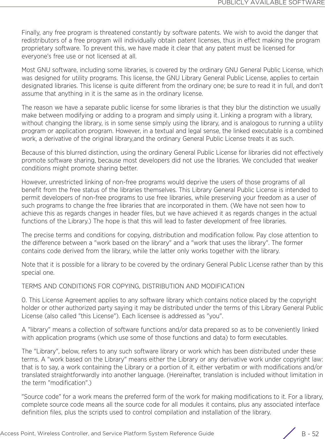 PUBLICLY AVAILABLE SOFTWAREAccess Point, Wireless Controller, and Service Platform System Reference Guide  B - 52Finally, any free program is threatened constantly by software patents. We wish to avoid the danger that redistributors of a free program will individually obtain patent licenses, thus in effect making the program proprietary software. To prevent this, we have made it clear that any patent must be licensed for everyone&apos;s free use or not licensed at all.Most GNU software, including some libraries, is covered by the ordinary GNU General Public License, which was designed for utility programs. This license, the GNU Library General Public License, applies to certain designated libraries. This license is quite different from the ordinary one; be sure to read it in full, and don&apos;t assume that anything in it is the same as in the ordinary license.The reason we have a separate public license for some libraries is that they blur the distinction we usually make between modifying or adding to a program and simply using it. Linking a program with a library, without changing the library, is in some sense simply using the library, and is analogous to running a utility program or application program. However, in a textual and legal sense, the linked executable is a combined work, a derivative of the original library,and the ordinary General Public License treats it as such.Because of this blurred distinction, using the ordinary General Public License for libraries did not effectively promote software sharing, because most developers did not use the libraries. We concluded that weaker conditions might promote sharing better.However, unrestricted linking of non-free programs would deprive the users of those programs of all benefit from the free status of the libraries themselves. This Library General Public License is intended to permit developers of non-free programs to use free libraries, while preserving your freedom as a user of such programs to change the free libraries that are incorporated in them. (We have not seen how to achieve this as regards changes in header files, but we have achieved it as regards changes in the actual functions of the Library.) The hope is that this will lead to faster development of free libraries.The precise terms and conditions for copying, distribution and modification follow. Pay close attention to the difference between a &quot;work based on the library&quot; and a &quot;work that uses the library&quot;. The former contains code derived from the library, while the latter only works together with the library.Note that it is possible for a library to be covered by the ordinary General Public License rather than by this special one.TERMS AND CONDITIONS FOR COPYING, DISTRIBUTION AND MODIFICATION0. This License Agreement applies to any software library which contains notice placed by the copyright holder or other authorized party saying it may be distributed under the terms of this Library General Public License (also called &quot;this License&quot;). Each licensee is addressed as &quot;you&quot;.A &quot;library&quot; means a collection of software functions and/or data prepared so as to be conveniently linked with application programs (which use some of those functions and data) to form executables.The &quot;Library&quot;, below, refers to any such software library or work which has been distributed under these terms. A &quot;work based on the Library&quot; means either the Library or any derivative work under copyright law: that is to say, a work containing the Library or a portion of it, either verbatim or with modifications and/or translated straightforwardly into another language. (Hereinafter, translation is included without limitation in the term &quot;modification&quot;.)&quot;Source code&quot; for a work means the preferred form of the work for making modifications to it. For a library, complete source code means all the source code for all modules it contains, plus any associated interface definition files, plus the scripts used to control compilation and installation of the library. 