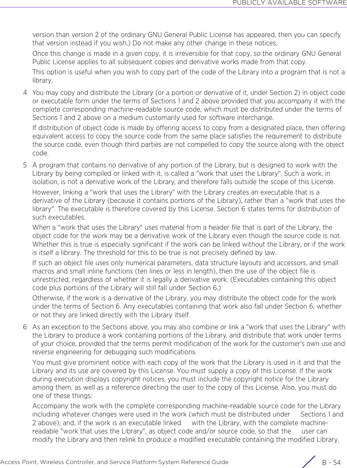 PUBLICLY AVAILABLE SOFTWAREAccess Point, Wireless Controller, and Service Platform System Reference Guide  B - 54version than version 2 of the ordinary GNU General Public License has appeared, then you can specify that version instead if you wish.) Do not make any other change in these notices.Once this change is made in a given copy, it is irreversible for that copy, so the ordinary GNU General Public License applies to all subsequent copies and derivative works made from that copy.This option is useful when you wish to copy part of the code of the Library into a program that is not a library.4 You may copy and distribute the Library (or a portion or derivative of it, under Section 2) in object code or executable form under the terms of Sections 1 and 2 above provided that you accompany it with the complete corresponding machine-readable source code, which must be distributed under the terms of Sections 1 and 2 above on a medium customarily used for software interchange.If distribution of object code is made by offering access to copy from a designated place, then offering equivalent access to copy the source code from the same place satisfies the requirement to distribute the source code, even though third parties are not compelled to copy the source along with the object code.5 A program that contains no derivative of any portion of the Library, but is designed to work with the Library by being compiled or linked with it, is called a &quot;work that uses the Library&quot;. Such a work, in isolation, is not a derivative work of the Library, and therefore falls outside the scope of this License.However, linking a &quot;work that uses the Library&quot; with the Library creates an executable that is a derivative of the Library (because it contains portions of the Library), rather than a &quot;work that uses the library&quot;. The executable is therefore covered by this License. Section 6 states terms for distribution of such executables.When a &quot;work that uses the Library&quot; uses material from a header file that is part of the Library, the object code for the work may be a derivative work of the Library even though the source code is not. Whether this is true is especially significant if the work can be linked without the Library, or if the work is itself a library. The threshold for this to be true is not precisely defined by law.If such an object file uses only numerical parameters, data structure layouts and accessors, and small macros and small inline functions (ten lines or less in length), then the use of the object file is unrestricted, regardless of whether it is legally a derivative work. (Executables containing this object code plus portions of the Library will still fall under Section 6.)Otherwise, if the work is a derivative of the Library, you may distribute the object code for the work under the terms of Section 6. Any executables containing that work also fall under Section 6, whether or not they are linked directly with the Library itself.6 As an exception to the Sections above, you may also combine or link a &quot;work that uses the Library&quot; with the Library to produce a work containing portions of the Library, and distribute that work under terms of your choice, provided that the terms permit modification of the work for the customer&apos;s own use and reverse engineering for debugging such modifications.You must give prominent notice with each copy of the work that the Library is used in it and that the Library and its use are covered by this License. You must supply a copy of this License. If the work during execution displays copyright notices, you must include the copyright notice for the Library among them, as well as a reference directing the user to the copy of this License. Also, you must do one of these things:Accompany the work with the complete corresponding machine-readable source code for the Library including whatever changes were used in the work (which must be distributed under     Sections 1 and 2 above); and, if the work is an executable linked     with the Library, with the complete machine-readable &quot;work that uses the Library&quot;, as object code and/or source code, so that the     user can modify the Library and then relink to produce a modified executable containing the modified Library.  