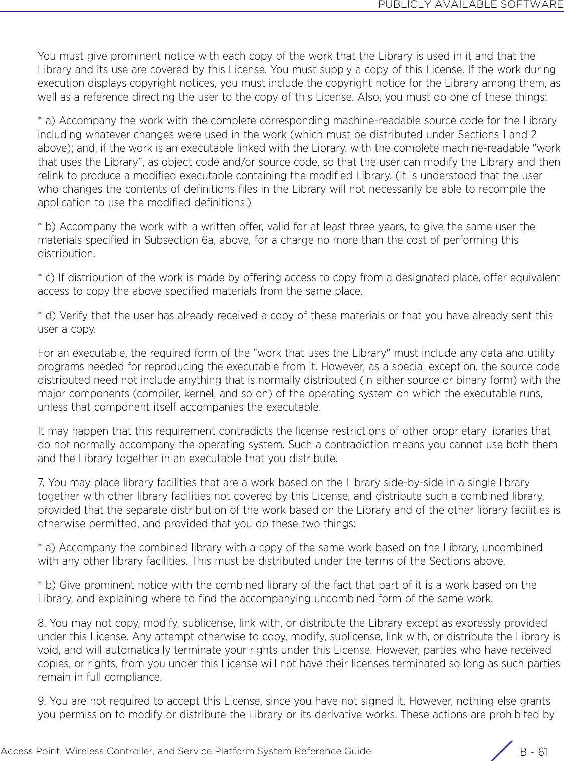 PUBLICLY AVAILABLE SOFTWAREAccess Point, Wireless Controller, and Service Platform System Reference Guide B - 61You must give prominent notice with each copy of the work that the Library is used in it and that the Library and its use are covered by this License. You must supply a copy of this License. If the work during execution displays copyright notices, you must include the copyright notice for the Library among them, as well as a reference directing the user to the copy of this License. Also, you must do one of these things:* a) Accompany the work with the complete corresponding machine-readable source code for the Library including whatever changes were used in the work (which must be distributed under Sections 1 and 2 above); and, if the work is an executable linked with the Library, with the complete machine-readable &quot;work that uses the Library&quot;, as object code and/or source code, so that the user can modify the Library and then relink to produce a modified executable containing the modified Library. (It is understood that the user who changes the contents of definitions files in the Library will not necessarily be able to recompile the application to use the modified definitions.)* b) Accompany the work with a written offer, valid for at least three years, to give the same user the materials specified in Subsection 6a, above, for a charge no more than the cost of performing this distribution.* c) If distribution of the work is made by offering access to copy from a designated place, offer equivalent access to copy the above specified materials from the same place.* d) Verify that the user has already received a copy of these materials or that you have already sent this user a copy.For an executable, the required form of the &quot;work that uses the Library&quot; must include any data and utility programs needed for reproducing the executable from it. However, as a special exception, the source code distributed need not include anything that is normally distributed (in either source or binary form) with the major components (compiler, kernel, and so on) of the operating system on which the executable runs, unless that component itself accompanies the executable.It may happen that this requirement contradicts the license restrictions of other proprietary libraries that do not normally accompany the operating system. Such a contradiction means you cannot use both them and the Library together in an executable that you distribute.7. You may place library facilities that are a work based on the Library side-by-side in a single library together with other library facilities not covered by this License, and distribute such a combined library, provided that the separate distribution of the work based on the Library and of the other library facilities is otherwise permitted, and provided that you do these two things:* a) Accompany the combined library with a copy of the same work based on the Library, uncombined with any other library facilities. This must be distributed under the terms of the Sections above.* b) Give prominent notice with the combined library of the fact that part of it is a work based on the Library, and explaining where to find the accompanying uncombined form of the same work.8. You may not copy, modify, sublicense, link with, or distribute the Library except as expressly provided under this License. Any attempt otherwise to copy, modify, sublicense, link with, or distribute the Library is void, and will automatically terminate your rights under this License. However, parties who have received copies, or rights, from you under this License will not have their licenses terminated so long as such parties remain in full compliance.9. You are not required to accept this License, since you have not signed it. However, nothing else grants you permission to modify or distribute the Library or its derivative works. These actions are prohibited by 