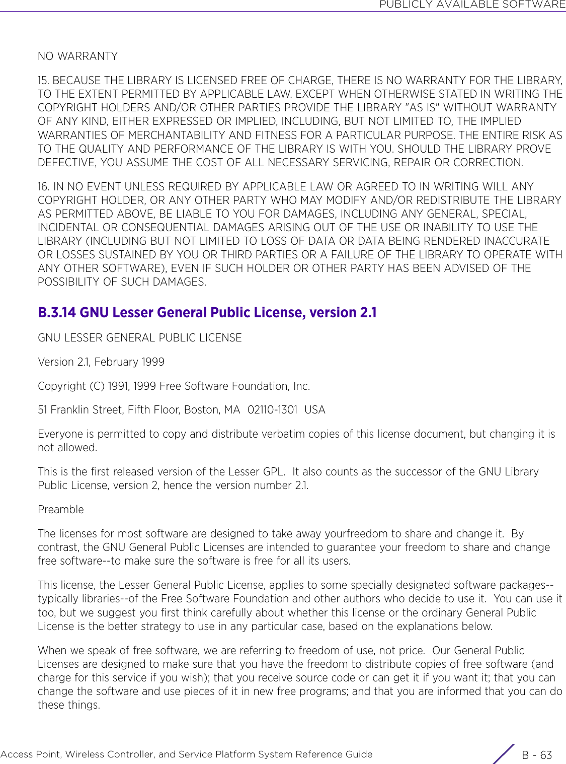 PUBLICLY AVAILABLE SOFTWAREAccess Point, Wireless Controller, and Service Platform System Reference Guide B - 63NO WARRANTY15. BECAUSE THE LIBRARY IS LICENSED FREE OF CHARGE, THERE IS NO WARRANTY FOR THE LIBRARY, TO THE EXTENT PERMITTED BY APPLICABLE LAW. EXCEPT WHEN OTHERWISE STATED IN WRITING THE COPYRIGHT HOLDERS AND/OR OTHER PARTIES PROVIDE THE LIBRARY &quot;AS IS&quot; WITHOUT WARRANTY OF ANY KIND, EITHER EXPRESSED OR IMPLIED, INCLUDING, BUT NOT LIMITED TO, THE IMPLIED WARRANTIES OF MERCHANTABILITY AND FITNESS FOR A PARTICULAR PURPOSE. THE ENTIRE RISK AS TO THE QUALITY AND PERFORMANCE OF THE LIBRARY IS WITH YOU. SHOULD THE LIBRARY PROVE DEFECTIVE, YOU ASSUME THE COST OF ALL NECESSARY SERVICING, REPAIR OR CORRECTION.16. IN NO EVENT UNLESS REQUIRED BY APPLICABLE LAW OR AGREED TO IN WRITING WILL ANY COPYRIGHT HOLDER, OR ANY OTHER PARTY WHO MAY MODIFY AND/OR REDISTRIBUTE THE LIBRARY AS PERMITTED ABOVE, BE LIABLE TO YOU FOR DAMAGES, INCLUDING ANY GENERAL, SPECIAL, INCIDENTAL OR CONSEQUENTIAL DAMAGES ARISING OUT OF THE USE OR INABILITY TO USE THE LIBRARY (INCLUDING BUT NOT LIMITED TO LOSS OF DATA OR DATA BEING RENDERED INACCURATE OR LOSSES SUSTAINED BY YOU OR THIRD PARTIES OR A FAILURE OF THE LIBRARY TO OPERATE WITH ANY OTHER SOFTWARE), EVEN IF SUCH HOLDER OR OTHER PARTY HAS BEEN ADVISED OF THE POSSIBILITY OF SUCH DAMAGES.B.3.14 GNU Lesser General Public License, version 2.1GNU LESSER GENERAL PUBLIC LICENSEVersion 2.1, February 1999Copyright (C) 1991, 1999 Free Software Foundation, Inc.51 Franklin Street, Fifth Floor, Boston, MA  02110-1301  USAEveryone is permitted to copy and distribute verbatim copies of this license document, but changing it is not allowed.This is the first released version of the Lesser GPL.  It also counts as the successor of the GNU Library Public License, version 2, hence the version number 2.1.PreambleThe licenses for most software are designed to take away yourfreedom to share and change it.  By contrast, the GNU General Public Licenses are intended to guarantee your freedom to share and change free software--to make sure the software is free for all its users.This license, the Lesser General Public License, applies to some specially designated software packages--typically libraries--of the Free Software Foundation and other authors who decide to use it.  You can use it too, but we suggest you first think carefully about whether this license or the ordinary General Public License is the better strategy to use in any particular case, based on the explanations below.When we speak of free software, we are referring to freedom of use, not price.  Our General Public Licenses are designed to make sure that you have the freedom to distribute copies of free software (and charge for this service if you wish); that you receive source code or can get it if you want it; that you can change the software and use pieces of it in new free programs; and that you are informed that you can do these things.
