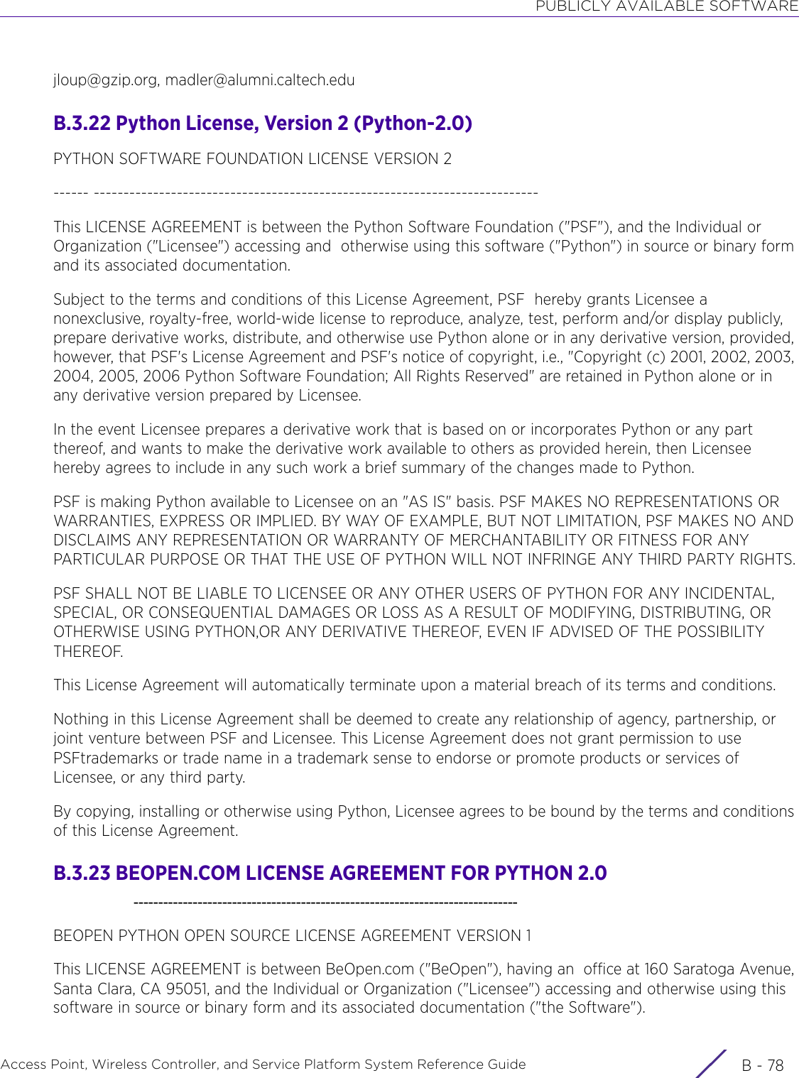 PUBLICLY AVAILABLE SOFTWAREAccess Point, Wireless Controller, and Service Platform System Reference Guide  B - 78jloup@gzip.org, madler@alumni.caltech.edu B.3.22 Python License, Version 2 (Python-2.0)PYTHON SOFTWARE FOUNDATION LICENSE VERSION 2------ ---------------------------------------------------------------------------This LICENSE AGREEMENT is between the Python Software Foundation (&quot;PSF&quot;), and the Individual or Organization (&quot;Licensee&quot;) accessing and  otherwise using this software (&quot;Python&quot;) in source or binary form and its associated documentation. Subject to the terms and conditions of this License Agreement, PSF  hereby grants Licensee a nonexclusive, royalty-free, world-wide license to reproduce, analyze, test, perform and/or display publicly, prepare derivative works, distribute, and otherwise use Python alone or in any derivative version, provided, however, that PSF&apos;s License Agreement and PSF&apos;s notice of copyright, i.e., &quot;Copyright (c) 2001, 2002, 2003, 2004, 2005, 2006 Python Software Foundation; All Rights Reserved&quot; are retained in Python alone or in any derivative version prepared by Licensee.In the event Licensee prepares a derivative work that is based on or incorporates Python or any part thereof, and wants to make the derivative work available to others as provided herein, then Licensee hereby agrees to include in any such work a brief summary of the changes made to Python.PSF is making Python available to Licensee on an &quot;AS IS&quot; basis. PSF MAKES NO REPRESENTATIONS OR WARRANTIES, EXPRESS OR IMPLIED. BY WAY OF EXAMPLE, BUT NOT LIMITATION, PSF MAKES NO AND DISCLAIMS ANY REPRESENTATION OR WARRANTY OF MERCHANTABILITY OR FITNESS FOR ANY PARTICULAR PURPOSE OR THAT THE USE OF PYTHON WILL NOT INFRINGE ANY THIRD PARTY RIGHTS.PSF SHALL NOT BE LIABLE TO LICENSEE OR ANY OTHER USERS OF PYTHON FOR ANY INCIDENTAL, SPECIAL, OR CONSEQUENTIAL DAMAGES OR LOSS AS A RESULT OF MODIFYING, DISTRIBUTING, OR OTHERWISE USING PYTHON,OR ANY DERIVATIVE THEREOF, EVEN IF ADVISED OF THE POSSIBILITY THEREOF.This License Agreement will automatically terminate upon a material breach of its terms and conditions.Nothing in this License Agreement shall be deemed to create any relationship of agency, partnership, or joint venture between PSF and Licensee. This License Agreement does not grant permission to use PSFtrademarks or trade name in a trademark sense to endorse or promote products or services of Licensee, or any third party.By copying, installing or otherwise using Python, Licensee agrees to be bound by the terms and conditions of this License Agreement.B.3.23 BEOPEN.COM LICENSE AGREEMENT FOR PYTHON 2.0    ------------------------------------------------------------------------------BEOPEN PYTHON OPEN SOURCE LICENSE AGREEMENT VERSION 1This LICENSE AGREEMENT is between BeOpen.com (&quot;BeOpen&quot;), having an  office at 160 Saratoga Avenue, Santa Clara, CA 95051, and the Individual or Organization (&quot;Licensee&quot;) accessing and otherwise using this software in source or binary form and its associated documentation (&quot;the Software&quot;).
