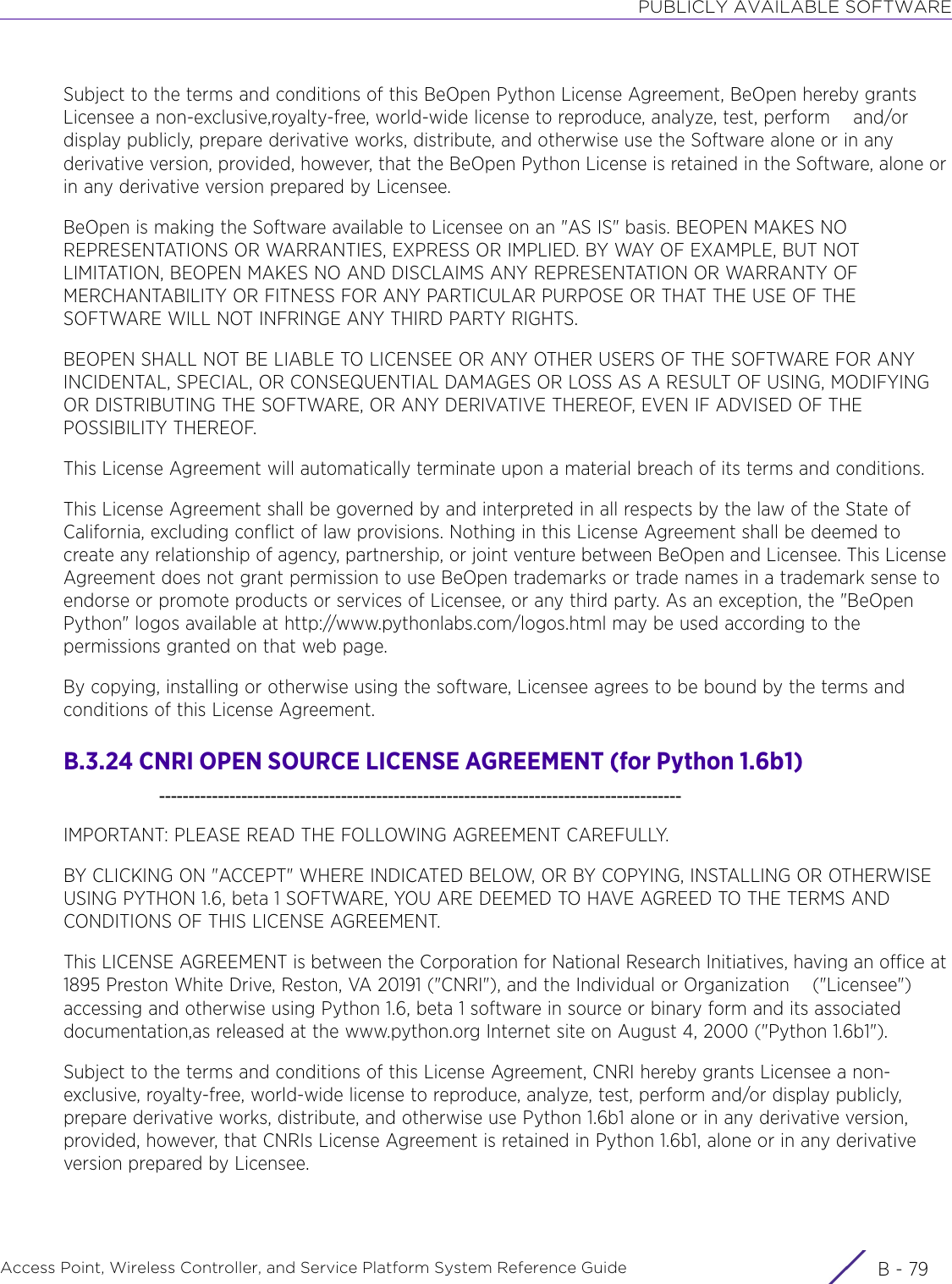 PUBLICLY AVAILABLE SOFTWAREAccess Point, Wireless Controller, and Service Platform System Reference Guide B - 79Subject to the terms and conditions of this BeOpen Python License Agreement, BeOpen hereby grants Licensee a non-exclusive,royalty-free, world-wide license to reproduce, analyze, test, perform    and/or display publicly, prepare derivative works, distribute, and otherwise use the Software alone or in any derivative version, provided, however, that the BeOpen Python License is retained in the Software, alone or in any derivative version prepared by Licensee.BeOpen is making the Software available to Licensee on an &quot;AS IS&quot; basis. BEOPEN MAKES NO REPRESENTATIONS OR WARRANTIES, EXPRESS OR IMPLIED. BY WAY OF EXAMPLE, BUT NOT LIMITATION, BEOPEN MAKES NO AND DISCLAIMS ANY REPRESENTATION OR WARRANTY OF MERCHANTABILITY OR FITNESS FOR ANY PARTICULAR PURPOSE OR THAT THE USE OF THE SOFTWARE WILL NOT INFRINGE ANY THIRD PARTY RIGHTS.BEOPEN SHALL NOT BE LIABLE TO LICENSEE OR ANY OTHER USERS OF THE SOFTWARE FOR ANY INCIDENTAL, SPECIAL, OR CONSEQUENTIAL DAMAGES OR LOSS AS A RESULT OF USING, MODIFYING OR DISTRIBUTING THE SOFTWARE, OR ANY DERIVATIVE THEREOF, EVEN IF ADVISED OF THE POSSIBILITY THEREOF.This License Agreement will automatically terminate upon a material breach of its terms and conditions.This License Agreement shall be governed by and interpreted in all respects by the law of the State of California, excluding conflict of law provisions. Nothing in this License Agreement shall be deemed to     create any relationship of agency, partnership, or joint venture between BeOpen and Licensee. This License Agreement does not grant permission to use BeOpen trademarks or trade names in a trademark sense to endorse or promote products or services of Licensee, or any third party. As an exception, the &quot;BeOpen Python&quot; logos available at http://www.pythonlabs.com/logos.html may be used according to the permissions granted on that web page.By copying, installing or otherwise using the software, Licensee agrees to be bound by the terms and conditions of this License Agreement.B.3.24 CNRI OPEN SOURCE LICENSE AGREEMENT (for Python 1.6b1)    -----------------------------------------------------------------------------------------IMPORTANT: PLEASE READ THE FOLLOWING AGREEMENT CAREFULLY.BY CLICKING ON &quot;ACCEPT&quot; WHERE INDICATED BELOW, OR BY COPYING, INSTALLING OR OTHERWISE USING PYTHON 1.6, beta 1 SOFTWARE, YOU ARE DEEMED TO HAVE AGREED TO THE TERMS AND CONDITIONS OF THIS LICENSE AGREEMENT.This LICENSE AGREEMENT is between the Corporation for National Research Initiatives, having an office at 1895 Preston White Drive, Reston, VA 20191 (&quot;CNRI&quot;), and the Individual or Organization    (&quot;Licensee&quot;) accessing and otherwise using Python 1.6, beta 1 software in source or binary form and its associated documentation,as released at the www.python.org Internet site on August 4, 2000 (&quot;Python 1.6b1&quot;).Subject to the terms and conditions of this License Agreement, CNRI hereby grants Licensee a non-exclusive, royalty-free, world-wide license to reproduce, analyze, test, perform and/or display publicly, prepare derivative works, distribute, and otherwise use Python 1.6b1 alone or in any derivative version, provided, however, that CNRIs License Agreement is retained in Python 1.6b1, alone or in any derivative version prepared by Licensee.