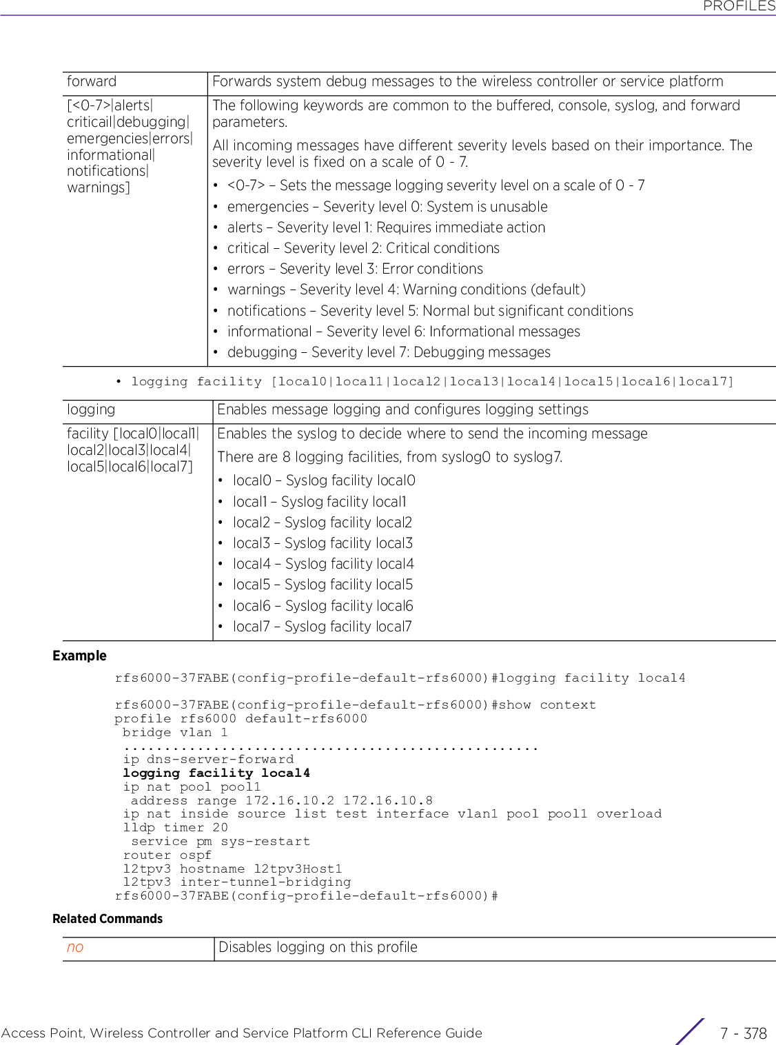 PROFILESAccess Point, Wireless Controller and Service Platform CLI Reference Guide  7 - 378• logging facility [local0|local1|local2|local3|local4|local5|local6|local7]Examplerfs6000-37FABE(config-profile-default-rfs6000)#logging facility local4rfs6000-37FABE(config-profile-default-rfs6000)#show contextprofile rfs6000 default-rfs6000 bridge vlan 1 ................................................... ip dns-server-forward logging facility local4 ip nat pool pool1  address range 172.16.10.2 172.16.10.8 ip nat inside source list test interface vlan1 pool pool1 overload lldp timer 20  service pm sys-restart router ospf l2tpv3 hostname l2tpv3Host1 l2tpv3 inter-tunnel-bridgingrfs6000-37FABE(config-profile-default-rfs6000)#Related Commandsforward Forwards system debug messages to the wireless controller or service platform[&lt;0-7&gt;|alerts|criticail|debugging|emergencies|errors|informational|notifications|warnings]The following keywords are common to the buffered, console, syslog, and forward parameters.All incoming messages have different severity levels based on their importance. The severity level is fixed on a scale of 0 - 7.• &lt;0-7&gt; – Sets the message logging severity level on a scale of 0 - 7• emergencies – Severity level 0: System is unusable• alerts – Severity level 1: Requires immediate action• critical – Severity level 2: Critical conditions• errors – Severity level 3: Error conditions• warnings – Severity level 4: Warning conditions (default)• notifications – Severity level 5: Normal but significant conditions• informational – Severity level 6: Informational messages• debugging – Severity level 7: Debugging messageslogging Enables message logging and configures logging settingsfacility [local0|local1|local2|local3|local4|local5|local6|local7]Enables the syslog to decide where to send the incoming messageThere are 8 logging facilities, from syslog0 to syslog7.• local0 – Syslog facility local0• local1 – Syslog facility local1• local2 – Syslog facility local2• local3 – Syslog facility local3• local4 – Syslog facility local4• local5 – Syslog facility local5• local6 – Syslog facility local6• local7 – Syslog facility local7no Disables logging on this profile