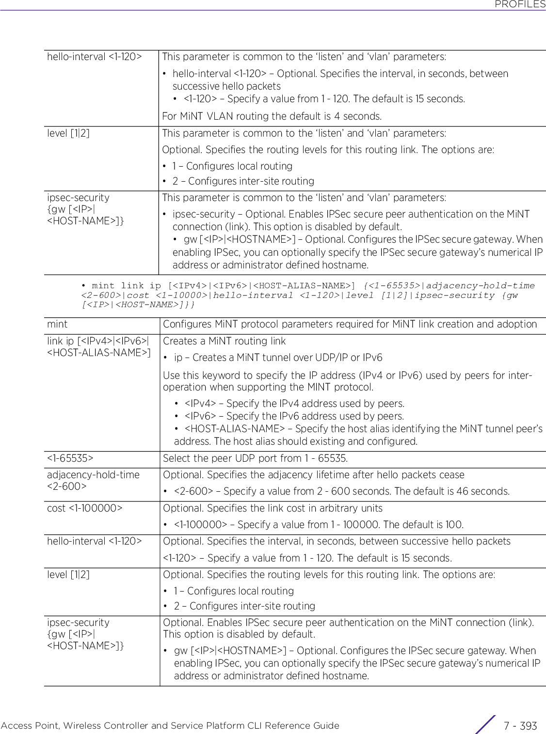 PROFILESAccess Point, Wireless Controller and Service Platform CLI Reference Guide 7 - 393• mint link ip [&lt;IPv4&gt;|&lt;IPv6&gt;|&lt;HOST-ALIAS-NAME&gt;] {&lt;1-65535&gt;|adjacency-hold-time &lt;2-600&gt;|cost &lt;1-10000&gt;|hello-interval &lt;1-120&gt;|level [1|2]|ipsec-security {gw [&lt;IP&gt;|&lt;HOST-NAME&gt;]}}hello-interval &lt;1-120&gt; This parameter is common to the ‘listen’ and ‘vlan’ parameters:• hello-interval &lt;1-120&gt; – Optional. Specifies the interval, in seconds, between successive hello packets• &lt;1-120&gt; – Specify a value from 1 - 120. The default is 15 seconds.For MiNT VLAN routing the default is 4 seconds.level [1|2] This parameter is common to the ‘listen’ and ‘vlan’ parameters:Optional. Specifies the routing levels for this routing link. The options are:• 1 – Configures local routing• 2 – Configures inter-site routingipsec-security {gw [&lt;IP&gt;|&lt;HOST-NAME&gt;]}This parameter is common to the ‘listen’ and ‘vlan’ parameters:• ipsec-security – Optional. Enables IPSec secure peer authentication on the MiNT connection (link). This option is disabled by default.• gw [&lt;IP&gt;|&lt;HOSTNAME&gt;] – Optional. Configures the IPSec secure gateway. Whenenabling IPSec, you can optionally specify the IPSec secure gateway’s numerical IPaddress or administrator defined hostname.mint Configures MiNT protocol parameters required for MiNT link creation and adoptionlink ip [&lt;IPv4&gt;|&lt;IPv6&gt;|&lt;HOST-ALIAS-NAME&gt;]Creates a MiNT routing link• ip – Creates a MiNT tunnel over UDP/IP or IPv6Use this keyword to specify the IP address (IPv4 or IPv6) used by peers for inter-operation when supporting the MINT protocol.• &lt;IPv4&gt; – Specify the IPv4 address used by peers.• &lt;IPv6&gt; – Specify the IPv6 address used by peers.• &lt;HOST-ALIAS-NAME&gt; – Specify the host alias identifying the MiNT tunnel peer’saddress. The host alias should existing and configured.&lt;1-65535&gt; Select the peer UDP port from 1 - 65535.adjacency-hold-time &lt;2-600&gt;Optional. Specifies the adjacency lifetime after hello packets cease• &lt;2-600&gt; – Specify a value from 2 - 600 seconds. The default is 46 seconds.cost &lt;1-100000&gt; Optional. Specifies the link cost in arbitrary units• &lt;1-100000&gt; – Specify a value from 1 - 100000. The default is 100.hello-interval &lt;1-120&gt; Optional. Specifies the interval, in seconds, between successive hello packets&lt;1-120&gt; – Specify a value from 1 - 120. The default is 15 seconds.level [1|2] Optional. Specifies the routing levels for this routing link. The options are:• 1 – Configures local routing• 2 – Configures inter-site routingipsec-security {gw [&lt;IP&gt;|&lt;HOST-NAME&gt;]}Optional. Enables IPSec secure peer authentication on the MiNT connection (link). This option is disabled by default.• gw [&lt;IP&gt;|&lt;HOSTNAME&gt;] – Optional. Configures the IPSec secure gateway. When enabling IPSec, you can optionally specify the IPSec secure gateway’s numerical IP address or administrator defined hostname.