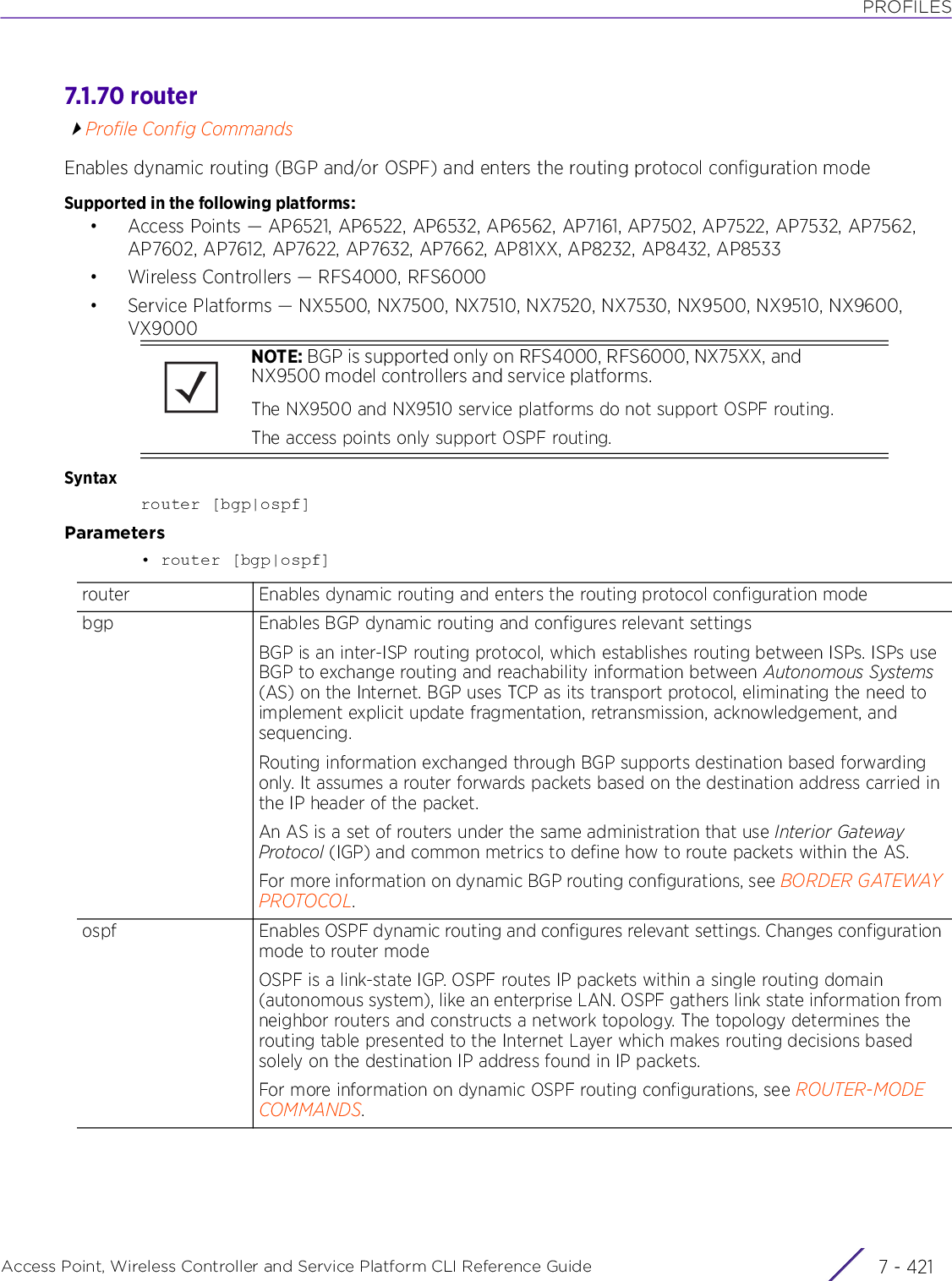 PROFILESAccess Point, Wireless Controller and Service Platform CLI Reference Guide 7 - 4217.1.70 routerProfile Config CommandsEnables dynamic routing (BGP and/or OSPF) and enters the routing protocol configuration modeSupported in the following platforms:• Access Points — AP6521, AP6522, AP6532, AP6562, AP7161, AP7502, AP7522, AP7532, AP7562, AP7602, AP7612, AP7622, AP7632, AP7662, AP81XX, AP8232, AP8432, AP8533• Wireless Controllers — RFS4000, RFS6000• Service Platforms — NX5500, NX7500, NX7510, NX7520, NX7530, NX9500, NX9510, NX9600, VX9000Syntaxrouter [bgp|ospf]Parameters• router [bgp|ospf]NOTE: BGP is supported only on RFS4000, RFS6000, NX75XX, and NX9500 model controllers and service platforms.The NX9500 and NX9510 service platforms do not support OSPF routing.The access points only support OSPF routing.router Enables dynamic routing and enters the routing protocol configuration modebgp Enables BGP dynamic routing and configures relevant settingsBGP is an inter-ISP routing protocol, which establishes routing between ISPs. ISPs use BGP to exchange routing and reachability information between Autonomous Systems (AS) on the Internet. BGP uses TCP as its transport protocol, eliminating the need to implement explicit update fragmentation, retransmission, acknowledgement, and sequencing.Routing information exchanged through BGP supports destination based forwarding only. It assumes a router forwards packets based on the destination address carried in the IP header of the packet.An AS is a set of routers under the same administration that use Interior Gateway Protocol (IGP) and common metrics to define how to route packets within the AS.For more information on dynamic BGP routing configurations, see BORDER GATEWAY PROTOCOL.ospf Enables OSPF dynamic routing and configures relevant settings. Changes configuration mode to router modeOSPF is a link-state IGP. OSPF routes IP packets within a single routing domain (autonomous system), like an enterprise LAN. OSPF gathers link state information from neighbor routers and constructs a network topology. The topology determines the routing table presented to the Internet Layer which makes routing decisions based solely on the destination IP address found in IP packets.For more information on dynamic OSPF routing configurations, see ROUTER-MODE COMMANDS.