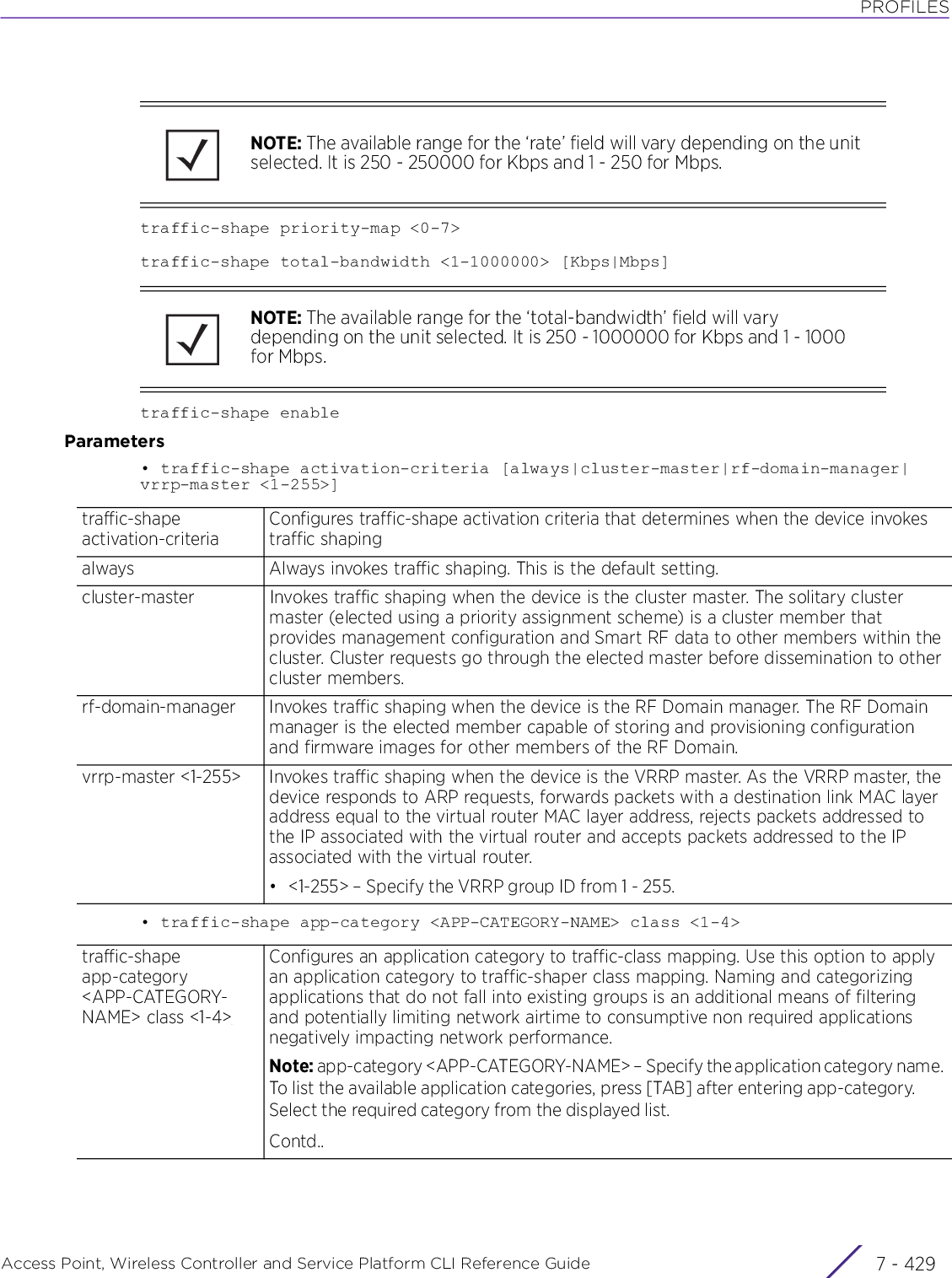 PROFILESAccess Point, Wireless Controller and Service Platform CLI Reference Guide 7 - 429traffic-shape priority-map &lt;0-7&gt;traffic-shape total-bandwidth &lt;1-1000000&gt; [Kbps|Mbps]traffic-shape enableParameters• traffic-shape activation-criteria [always|cluster-master|rf-domain-manager|vrrp-master &lt;1-255&gt;]• traffic-shape app-category &lt;APP-CATEGORY-NAME&gt; class &lt;1-4&gt;NOTE: The available range for the ‘rate’ field will vary depending on the unit selected. It is 250 - 250000 for Kbps and 1 - 250 for Mbps.NOTE: The available range for the ‘total-bandwidth’ field will vary depending on the unit selected. It is 250 - 1000000 for Kbps and 1 - 1000 for Mbps.traffic-shape activation-criteriaConfigures traffic-shape activation criteria that determines when the device invokes traffic shapingalways Always invokes traffic shaping. This is the default setting.cluster-master Invokes traffic shaping when the device is the cluster master. The solitary cluster master (elected using a priority assignment scheme) is a cluster member that provides management configuration and Smart RF data to other members within the cluster. Cluster requests go through the elected master before dissemination to other cluster members.rf-domain-manager Invokes traffic shaping when the device is the RF Domain manager. The RF Domain manager is the elected member capable of storing and provisioning configuration and firmware images for other members of the RF Domain.vrrp-master &lt;1-255&gt; Invokes traffic shaping when the device is the VRRP master. As the VRRP master, the device responds to ARP requests, forwards packets with a destination link MAC layer address equal to the virtual router MAC layer address, rejects packets addressed to the IP associated with the virtual router and accepts packets addressed to the IP associated with the virtual router.• &lt;1-255&gt; – Specify the VRRP group ID from 1 - 255.traffic-shape app-category &lt;APP-CATEGORY-NAME&gt; class &lt;1-4&gt;Configures an application category to traffic-class mapping. Use this option to apply an application category to traffic-shaper class mapping. Naming and categorizing applications that do not fall into existing groups is an additional means of filtering and potentially limiting network airtime to consumptive non required applications negatively impacting network performance.Note: app-category &lt;APP-CATEGORY-NAME&gt; – Specify the application category name. To list the available application categories, press [TAB] after entering app-category. Select the required category from the displayed list.Contd..