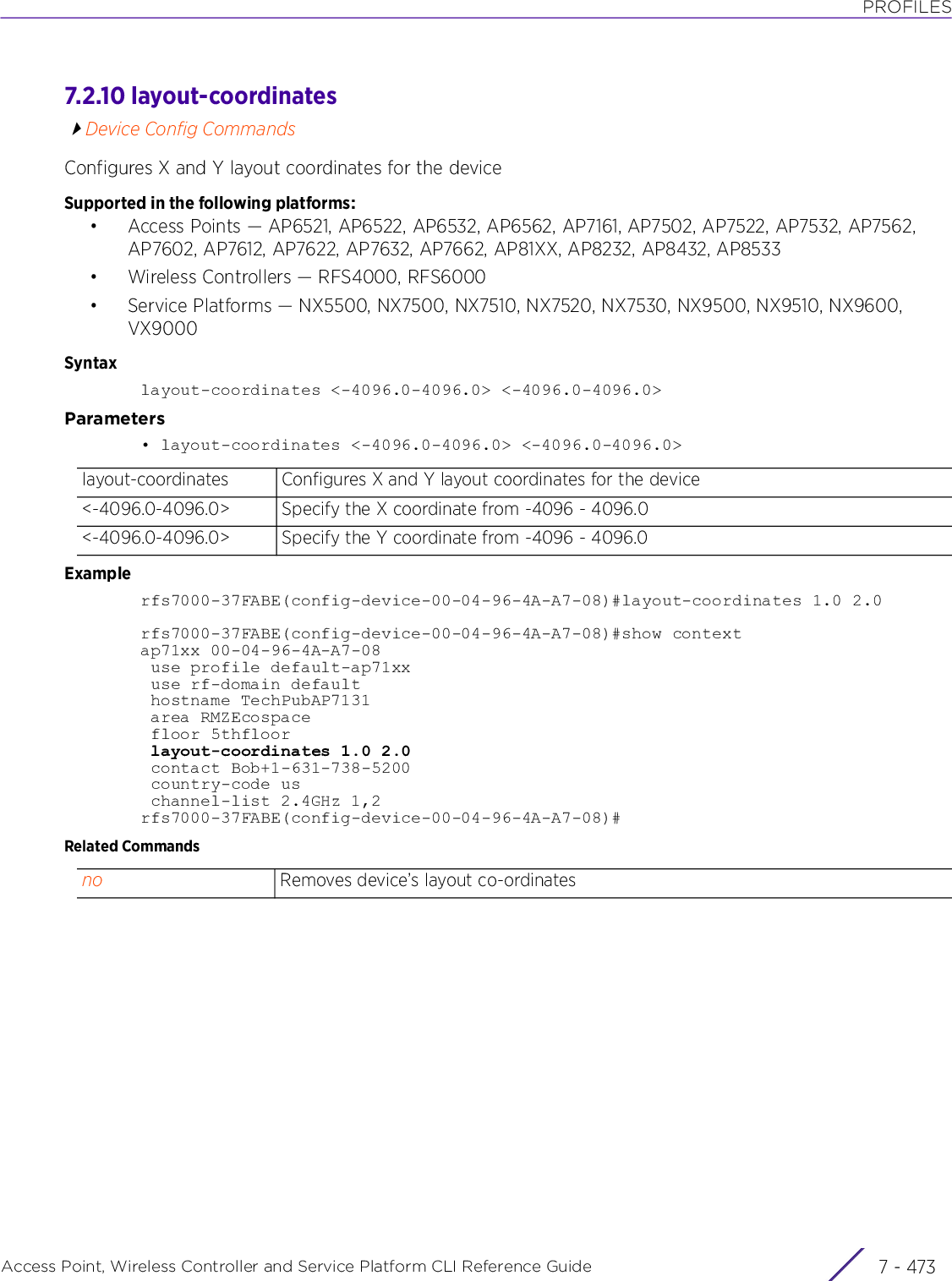 PROFILESAccess Point, Wireless Controller and Service Platform CLI Reference Guide 7 - 4737.2.10 layout-coordinatesDevice Config CommandsConfigures X and Y layout coordinates for the deviceSupported in the following platforms:• Access Points — AP6521, AP6522, AP6532, AP6562, AP7161, AP7502, AP7522, AP7532, AP7562, AP7602, AP7612, AP7622, AP7632, AP7662, AP81XX, AP8232, AP8432, AP8533• Wireless Controllers — RFS4000, RFS6000• Service Platforms — NX5500, NX7500, NX7510, NX7520, NX7530, NX9500, NX9510, NX9600, VX9000Syntaxlayout-coordinates &lt;-4096.0-4096.0&gt; &lt;-4096.0-4096.0&gt;Parameters• layout-coordinates &lt;-4096.0-4096.0&gt; &lt;-4096.0-4096.0&gt;Examplerfs7000-37FABE(config-device-00-04-96-4A-A7-08)#layout-coordinates 1.0 2.0rfs7000-37FABE(config-device-00-04-96-4A-A7-08)#show contextap71xx 00-04-96-4A-A7-08 use profile default-ap71xx use rf-domain default hostname TechPubAP7131 area RMZEcospace floor 5thfloor layout-coordinates 1.0 2.0 contact Bob+1-631-738-5200 country-code us channel-list 2.4GHz 1,2rfs7000-37FABE(config-device-00-04-96-4A-A7-08)#Related Commandslayout-coordinates Configures X and Y layout coordinates for the device&lt;-4096.0-4096.0&gt; Specify the X coordinate from -4096 - 4096.0&lt;-4096.0-4096.0&gt; Specify the Y coordinate from -4096 - 4096.0no Removes device’s layout co-ordinates