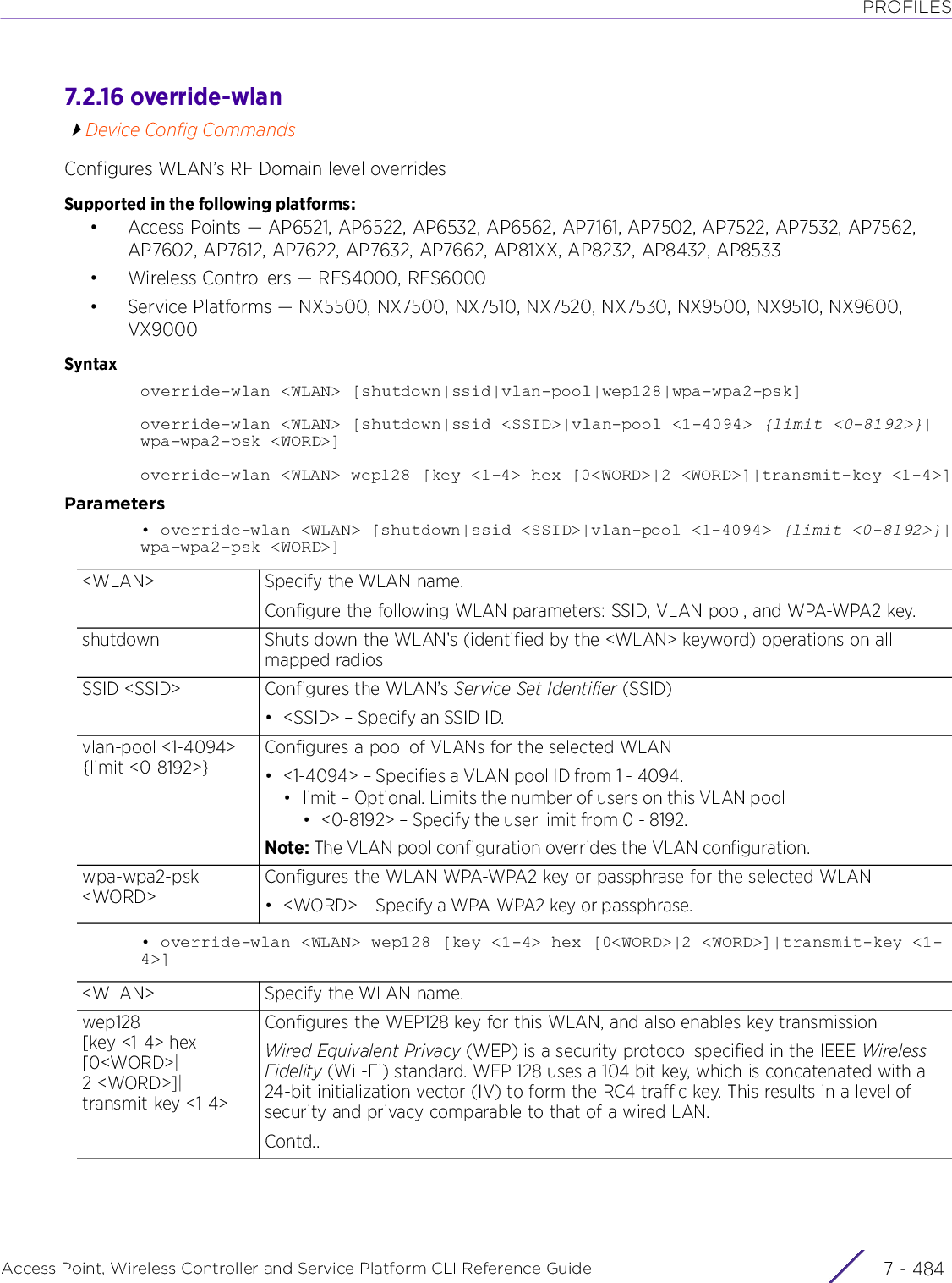PROFILESAccess Point, Wireless Controller and Service Platform CLI Reference Guide  7 - 4847.2.16 override-wlanDevice Config CommandsConfigures WLAN’s RF Domain level overridesSupported in the following platforms:• Access Points — AP6521, AP6522, AP6532, AP6562, AP7161, AP7502, AP7522, AP7532, AP7562, AP7602, AP7612, AP7622, AP7632, AP7662, AP81XX, AP8232, AP8432, AP8533• Wireless Controllers — RFS4000, RFS6000• Service Platforms — NX5500, NX7500, NX7510, NX7520, NX7530, NX9500, NX9510, NX9600, VX9000Syntaxoverride-wlan &lt;WLAN&gt; [shutdown|ssid|vlan-pool|wep128|wpa-wpa2-psk]override-wlan &lt;WLAN&gt; [shutdown|ssid &lt;SSID&gt;|vlan-pool &lt;1-4094&gt; {limit &lt;0-8192&gt;}|wpa-wpa2-psk &lt;WORD&gt;]override-wlan &lt;WLAN&gt; wep128 [key &lt;1-4&gt; hex [0&lt;WORD&gt;|2 &lt;WORD&gt;]|transmit-key &lt;1-4&gt;]Parameters• override-wlan &lt;WLAN&gt; [shutdown|ssid &lt;SSID&gt;|vlan-pool &lt;1-4094&gt; {limit &lt;0-8192&gt;}|wpa-wpa2-psk &lt;WORD&gt;]• override-wlan &lt;WLAN&gt; wep128 [key &lt;1-4&gt; hex [0&lt;WORD&gt;|2 &lt;WORD&gt;]|transmit-key &lt;1-4&gt;]&lt;WLAN&gt; Specify the WLAN name.Configure the following WLAN parameters: SSID, VLAN pool, and WPA-WPA2 key.shutdown Shuts down the WLAN’s (identified by the &lt;WLAN&gt; keyword) operations on all mapped radiosSSID &lt;SSID&gt; Configures the WLAN’s Service Set Identifier (SSID)• &lt;SSID&gt; – Specify an SSID ID.vlan-pool &lt;1-4094&gt; {limit &lt;0-8192&gt;}Configures a pool of VLANs for the selected WLAN• &lt;1-4094&gt; – Specifies a VLAN pool ID from 1 - 4094.• limit – Optional. Limits the number of users on this VLAN pool• &lt;0-8192&gt; – Specify the user limit from 0 - 8192.Note: The VLAN pool configuration overrides the VLAN configuration.wpa-wpa2-psk &lt;WORD&gt;Configures the WLAN WPA-WPA2 key or passphrase for the selected WLAN• &lt;WORD&gt; – Specify a WPA-WPA2 key or passphrase.&lt;WLAN&gt; Specify the WLAN name.wep128 [key &lt;1-4&gt; hex [0&lt;WORD&gt;|2 &lt;WORD&gt;]|transmit-key &lt;1-4&gt;Configures the WEP128 key for this WLAN, and also enables key transmissionWired Equivalent Privacy (WEP) is a security protocol specified in the IEEE Wireless Fidelity (Wi -Fi) standard. WEP 128 uses a 104 bit key, which is concatenated with a 24-bit initialization vector (IV) to form the RC4 traffic key. This results in a level of security and privacy comparable to that of a wired LAN.Contd..
