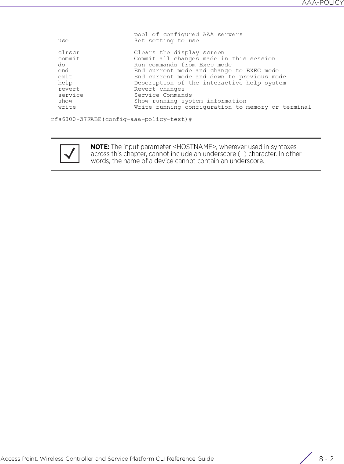 AAA-POLICYAccess Point, Wireless Controller and Service Platform CLI Reference Guide  8 - 2                       pool of configured AAA servers  use                  Set setting to use  clrscr               Clears the display screen  commit               Commit all changes made in this session  do                   Run commands from Exec mode  end                  End current mode and change to EXEC mode  exit                 End current mode and down to previous mode  help                 Description of the interactive help system  revert               Revert changes  service              Service Commands  show                 Show running system information  write                Write running configuration to memory or terminalrfs6000-37FABE(config-aaa-policy-test)#NOTE: The input parameter &lt;HOSTNAME&gt;, wherever used in syntaxes across this chapter, cannot include an underscore (_) character. In other words, the name of a device cannot contain an underscore.