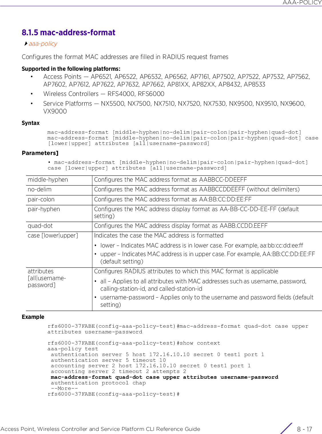 AAA-POLICYAccess Point, Wireless Controller and Service Platform CLI Reference Guide 8 - 178.1.5 mac-address-formataaa-policyConfigures the format MAC addresses are filled in RADIUS request framesSupported in the following platforms:• Access Points — AP6521, AP6522, AP6532, AP6562, AP7161, AP7502, AP7522, AP7532, AP7562, AP7602, AP7612, AP7622, AP7632, AP7662, AP81XX, AP82XX, AP8432, AP8533• Wireless Controllers — RFS4000, RFS6000• Service Platforms — NX5500, NX7500, NX7510, NX7520, NX7530, NX9500, NX9510, NX9600, VX9000Syntaxmac-address-format [middle-hyphen|no-delim|pair-colon|pair-hyphen|quad-dot]mac-address-format [middle-hyphen|no-delim|pair-colon|pair-hyphen|quad-dot] case [lower|upper] attributes [all|username-password]Parameters]• mac-address-format [middle-hyphen|no-delim|pair-colon|pair-hyphen|quad-dot] case [lower|upper] attributes [all|username-password]Examplerfs6000-37FABE(config-aaa-policy-test)#mac-address-format quad-dot case upper attributes username-passwordrfs6000-37FABE(config-aaa-policy-test)#show contextaaa-policy test authentication server 5 host 172.16.10.10 secret 0 test1 port 1 authentication server 5 timeout 10 accounting server 2 host 172.16.10.10 secret 0 test1 port 1 accounting server 2 timeout 2 attempts 2 mac-address-format quad-dot case upper attributes username-password authentication protocol chap --More--rfs6000-37FABE(config-aaa-policy-test)#middle-hyphen Configures the MAC address format as AABBCC-DDEEFFno-delim Configures the MAC address format as AABBCCDDEEFF (without delimiters)pair-colon Configures the MAC address format as AA:BB:CC:DD:EE:FFpair-hyphen Configures the MAC address display format as AA-BB-CC-DD-EE-FF (default setting)quad-dot Configures the MAC address display format as AABB.CCDD.EEFFcase [lower|upper] Indicates the case the MAC address is formatted• lower – Indicates MAC address is in lower case. For example, aa:bb:cc:dd:ee:ff• upper – Indicates MAC address is in upper case. For example, AA:BB:CC:DD:EE:FF (default setting)attributes [all|username-password]Configures RADIUS attributes to which this MAC format is applicable• all – Applies to all attributes with MAC addresses such as username, password, calling-station-id, and called-station-id• username-password – Applies only to the username and password fields (default setting)