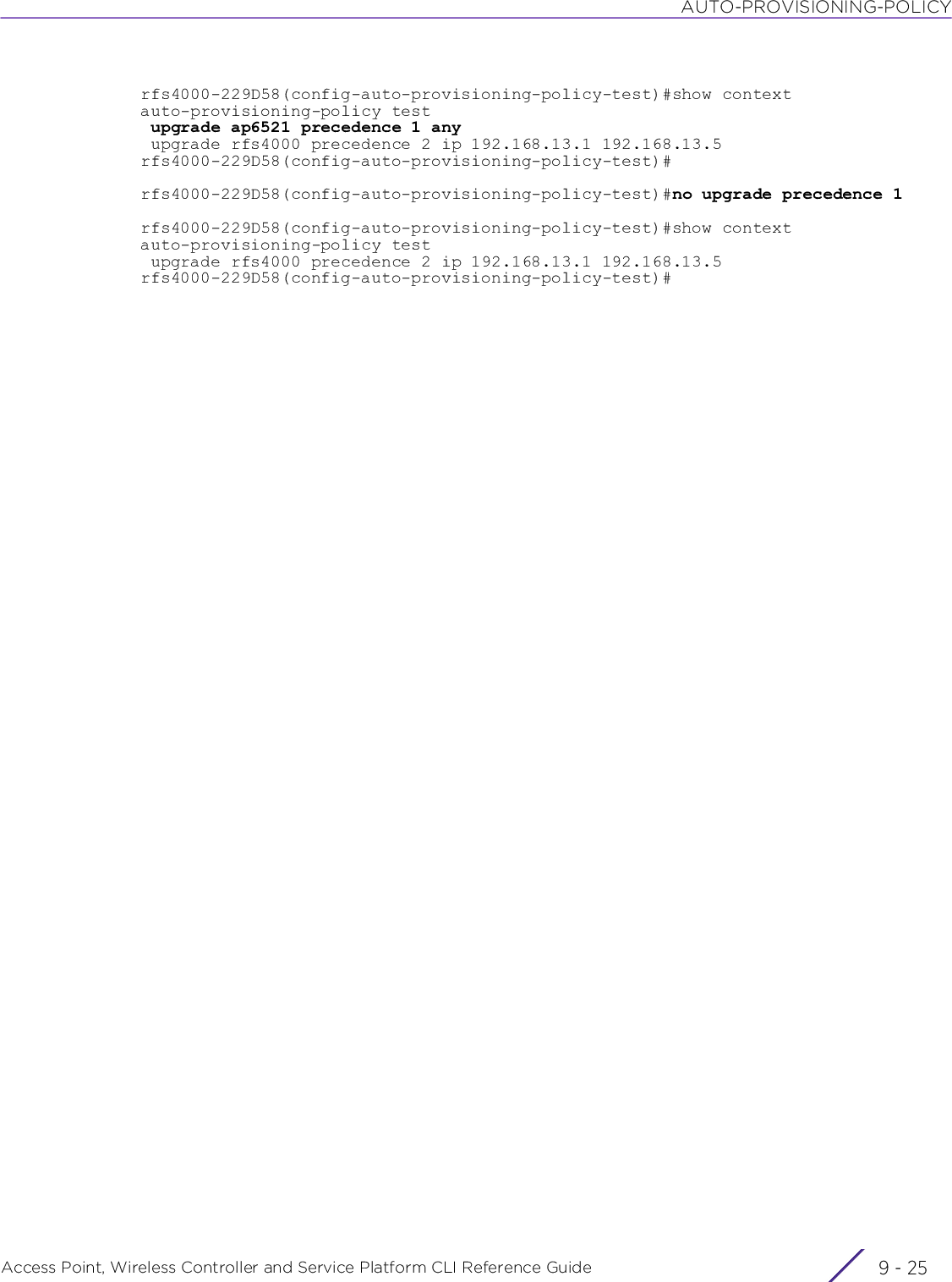 AUTO-PROVISIONING-POLICYAccess Point, Wireless Controller and Service Platform CLI Reference Guide 9 - 25rfs4000-229D58(config-auto-provisioning-policy-test)#show contextauto-provisioning-policy test upgrade ap6521 precedence 1 any upgrade rfs4000 precedence 2 ip 192.168.13.1 192.168.13.5rfs4000-229D58(config-auto-provisioning-policy-test)#rfs4000-229D58(config-auto-provisioning-policy-test)#no upgrade precedence 1rfs4000-229D58(config-auto-provisioning-policy-test)#show contextauto-provisioning-policy test upgrade rfs4000 precedence 2 ip 192.168.13.1 192.168.13.5rfs4000-229D58(config-auto-provisioning-policy-test)#