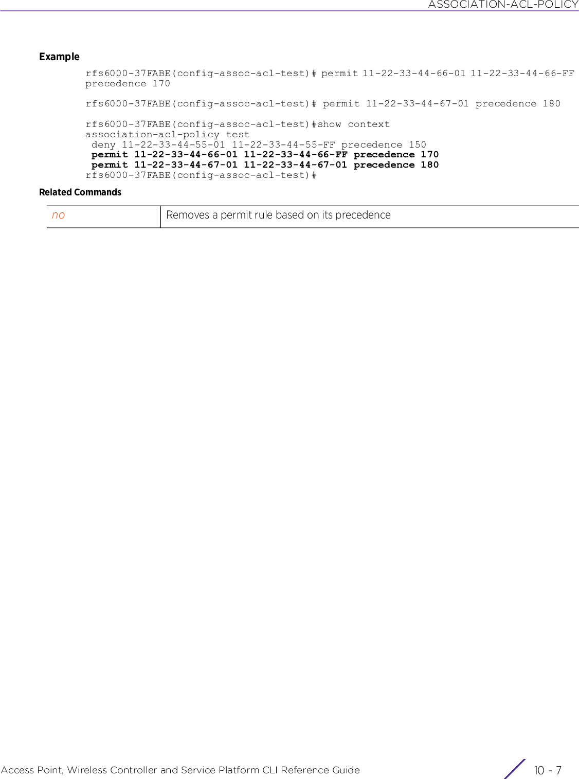 ASSOCIATION-ACL-POLICYAccess Point, Wireless Controller and Service Platform CLI Reference Guide 10 - 7Examplerfs6000-37FABE(config-assoc-acl-test)# permit 11-22-33-44-66-01 11-22-33-44-66-FF precedence 170rfs6000-37FABE(config-assoc-acl-test)# permit 11-22-33-44-67-01 precedence 180rfs6000-37FABE(config-assoc-acl-test)#show contextassociation-acl-policy test deny 11-22-33-44-55-01 11-22-33-44-55-FF precedence 150 permit 11-22-33-44-66-01 11-22-33-44-66-FF precedence 170 permit 11-22-33-44-67-01 11-22-33-44-67-01 precedence 180rfs6000-37FABE(config-assoc-acl-test)#Related Commandsno Removes a permit rule based on its precedence