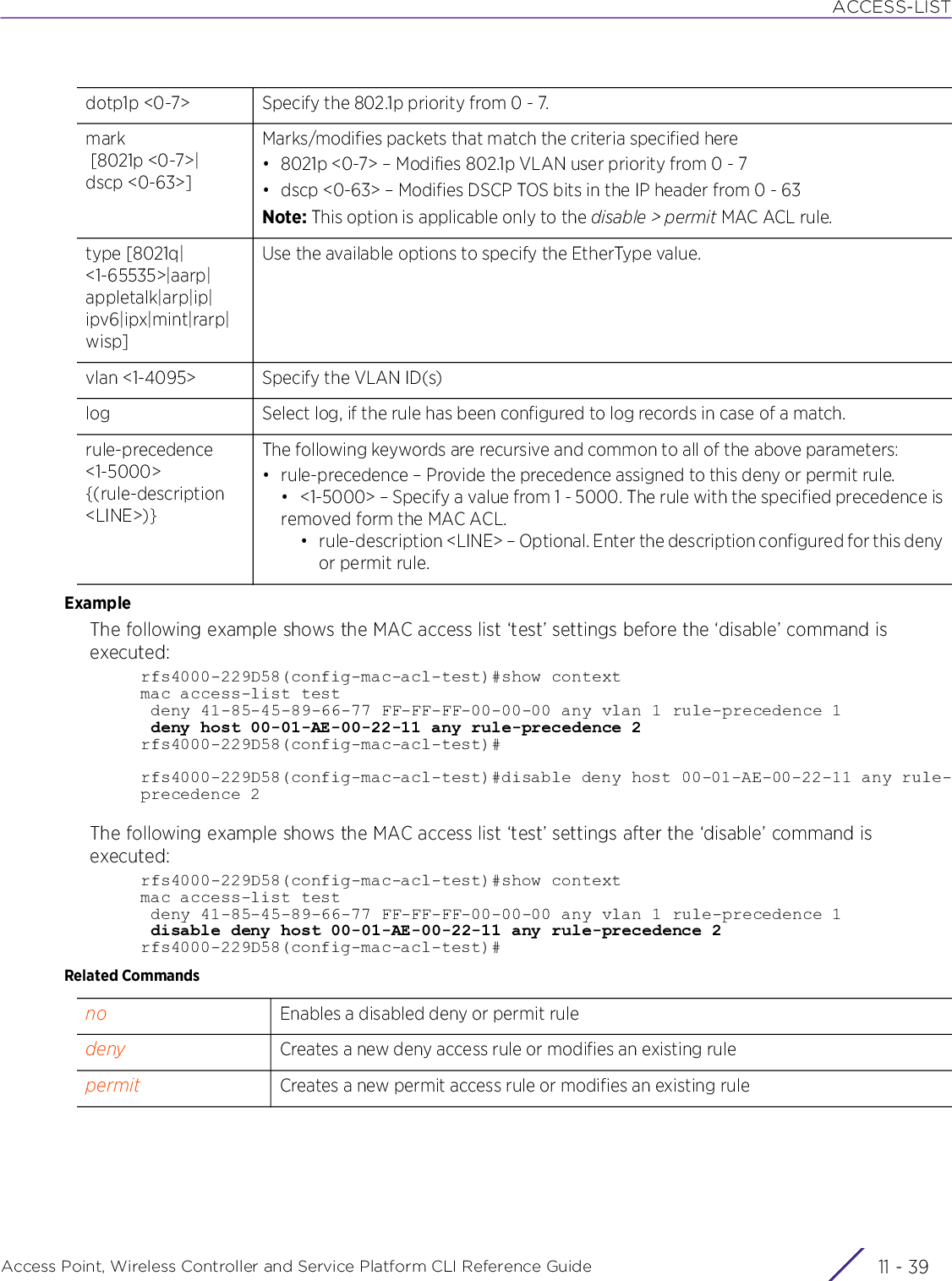 ACCESS-LISTAccess Point, Wireless Controller and Service Platform CLI Reference Guide 11 - 39ExampleThe following example shows the MAC access list ‘test’ settings before the ‘disable’ command is executed:rfs4000-229D58(config-mac-acl-test)#show contextmac access-list test deny 41-85-45-89-66-77 FF-FF-FF-00-00-00 any vlan 1 rule-precedence 1 deny host 00-01-AE-00-22-11 any rule-precedence 2rfs4000-229D58(config-mac-acl-test)#rfs4000-229D58(config-mac-acl-test)#disable deny host 00-01-AE-00-22-11 any rule-precedence 2The following example shows the MAC access list ‘test’ settings after the ‘disable’ command is executed:rfs4000-229D58(config-mac-acl-test)#show contextmac access-list test deny 41-85-45-89-66-77 FF-FF-FF-00-00-00 any vlan 1 rule-precedence 1 disable deny host 00-01-AE-00-22-11 any rule-precedence 2rfs4000-229D58(config-mac-acl-test)#Related Commandsdotp1p &lt;0-7&gt; Specify the 802.1p priority from 0 - 7.mark [8021p &lt;0-7&gt;|dscp &lt;0-63&gt;]Marks/modifies packets that match the criteria specified here• 8021p &lt;0-7&gt; – Modifies 802.1p VLAN user priority from 0 - 7• dscp &lt;0-63&gt; – Modifies DSCP TOS bits in the IP header from 0 - 63Note: This option is applicable only to the disable &gt; permit MAC ACL rule.type [8021q|&lt;1-65535&gt;|aarp|appletalk|arp|ip|ipv6|ipx|mint|rarp|wisp]Use the available options to specify the EtherType value.vlan &lt;1-4095&gt; Specify the VLAN ID(s)log Select log, if the rule has been configured to log records in case of a match.rule-precedence &lt;1-5000&gt; {(rule-description &lt;LINE&gt;)}The following keywords are recursive and common to all of the above parameters:• rule-precedence – Provide the precedence assigned to this deny or permit rule.• &lt;1-5000&gt; – Specify a value from 1 - 5000. The rule with the specified precedence isremoved form the MAC ACL.• rule-description &lt;LINE&gt; – Optional. Enter the description configured for this denyor permit rule.no Enables a disabled deny or permit ruledeny Creates a new deny access rule or modifies an existing rulepermit Creates a new permit access rule or modifies an existing rule