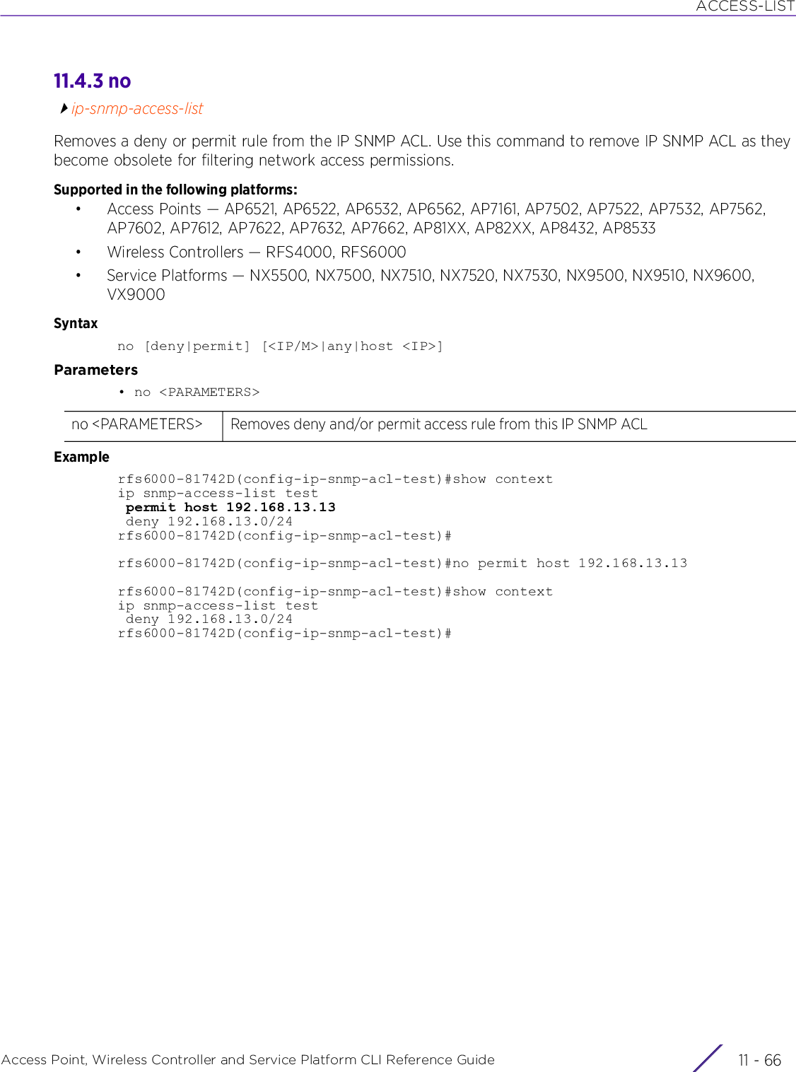 ACCESS-LISTAccess Point, Wireless Controller and Service Platform CLI Reference Guide  11 - 6611.4.3 noip-snmp-access-listRemoves a deny or permit rule from the IP SNMP ACL. Use this command to remove IP SNMP ACL as they become obsolete for filtering network access permissions.Supported in the following platforms:• Access Points — AP6521, AP6522, AP6532, AP6562, AP7161, AP7502, AP7522, AP7532, AP7562, AP7602, AP7612, AP7622, AP7632, AP7662, AP81XX, AP82XX, AP8432, AP8533• Wireless Controllers — RFS4000, RFS6000• Service Platforms — NX5500, NX7500, NX7510, NX7520, NX7530, NX9500, NX9510, NX9600, VX9000Syntaxno [deny|permit] [&lt;IP/M&gt;|any|host &lt;IP&gt;]Parameters• no &lt;PARAMETERS&gt;Examplerfs6000-81742D(config-ip-snmp-acl-test)#show contextip snmp-access-list test permit host 192.168.13.13 deny 192.168.13.0/24rfs6000-81742D(config-ip-snmp-acl-test)#rfs6000-81742D(config-ip-snmp-acl-test)#no permit host 192.168.13.13rfs6000-81742D(config-ip-snmp-acl-test)#show contextip snmp-access-list test deny 192.168.13.0/24rfs6000-81742D(config-ip-snmp-acl-test)#no &lt;PARAMETERS&gt; Removes deny and/or permit access rule from this IP SNMP ACL