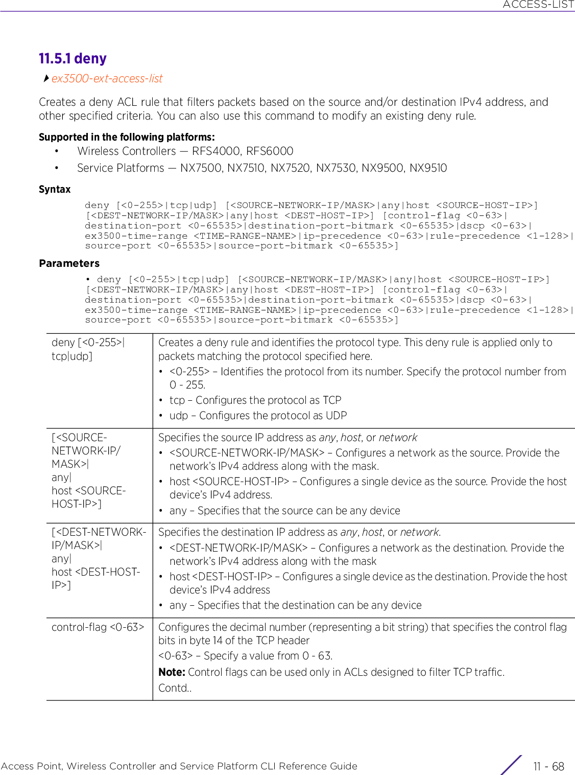 ACCESS-LISTAccess Point, Wireless Controller and Service Platform CLI Reference Guide  11 - 6811.5.1 denyex3500-ext-access-listCreates a deny ACL rule that filters packets based on the source and/or destination IPv4 address, and other specified criteria. You can also use this command to modify an existing deny rule.Supported in the following platforms:• Wireless Controllers — RFS4000, RFS6000• Service Platforms — NX7500, NX7510, NX7520, NX7530, NX9500, NX9510Syntaxdeny [&lt;0-255&gt;|tcp|udp] [&lt;SOURCE-NETWORK-IP/MASK&gt;|any|host &lt;SOURCE-HOST-IP&gt;] [&lt;DEST-NETWORK-IP/MASK&gt;|any|host &lt;DEST-HOST-IP&gt;] [control-flag &lt;0-63&gt;|destination-port &lt;0-65535&gt;|destination-port-bitmark &lt;0-65535&gt;|dscp &lt;0-63&gt;|ex3500-time-range &lt;TIME-RANGE-NAME&gt;|ip-precedence &lt;0-63&gt;|rule-precedence &lt;1-128&gt;|source-port &lt;0-65535&gt;|source-port-bitmark &lt;0-65535&gt;]Parameters• deny [&lt;0-255&gt;|tcp|udp] [&lt;SOURCE-NETWORK-IP/MASK&gt;|any|host &lt;SOURCE-HOST-IP&gt;] [&lt;DEST-NETWORK-IP/MASK&gt;|any|host &lt;DEST-HOST-IP&gt;] [control-flag &lt;0-63&gt;|destination-port &lt;0-65535&gt;|destination-port-bitmark &lt;0-65535&gt;|dscp &lt;0-63&gt;|ex3500-time-range &lt;TIME-RANGE-NAME&gt;|ip-precedence &lt;0-63&gt;|rule-precedence &lt;1-128&gt;|source-port &lt;0-65535&gt;|source-port-bitmark &lt;0-65535&gt;]deny [&lt;0-255&gt;|tcp|udp]Creates a deny rule and identifies the protocol type. This deny rule is applied only to packets matching the protocol specified here.• &lt;0-255&gt; – Identifies the protocol from its number. Specify the protocol number from 0 - 255.• tcp – Configures the protocol as TCP• udp – Configures the protocol as UDP[&lt;SOURCE-NETWORK-IP/MASK&gt;|any|host &lt;SOURCE-HOST-IP&gt;]Specifies the source IP address as any, host, or network• &lt;SOURCE-NETWORK-IP/MASK&gt; – Configures a network as the source. Provide the network’s IPv4 address along with the mask.• host &lt;SOURCE-HOST-IP&gt; – Configures a single device as the source. Provide the host device’s IPv4 address.• any – Specifies that the source can be any device[&lt;DEST-NETWORK-IP/MASK&gt;|any|host &lt;DEST-HOST-IP&gt;]Specifies the destination IP address as any, host, or network. • &lt;DEST-NETWORK-IP/MASK&gt; – Configures a network as the destination. Provide the network’s IPv4 address along with the mask• host &lt;DEST-HOST-IP&gt; – Configures a single device as the destination. Provide the host device’s IPv4 address• any – Specifies that the destination can be any devicecontrol-flag &lt;0-63&gt; Configures the decimal number (representing a bit string) that specifies the control flag bits in byte 14 of the TCP header&lt;0-63&gt; – Specify a value from 0 - 63.Note: Control flags can be used only in ACLs designed to filter TCP traffic.Contd..