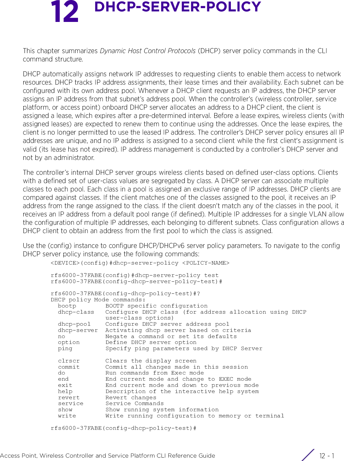 12 - 1Access Point, Wireless Controller and Service Platform CLI Reference Guide12DHCP-SERVER-POLICYThis chapter summarizes Dynamic Host Control Protocols (DHCP) server policy commands in the CLI command structure.DHCP automatically assigns network IP addresses to requesting clients to enable them access to network resources. DHCP tracks IP address assignments, their lease times and their availability. Each subnet can be configured with its own address pool. Whenever a DHCP client requests an IP address, the DHCP server assigns an IP address from that subnet’s address pool. When the controller&apos;s (wireless controller, service platform, or access point) onboard DHCP server allocates an address to a DHCP client, the client is assigned a lease, which expires after a pre-determined interval. Before a lease expires, wireless clients (with assigned leases) are expected to renew them to continue using the addresses. Once the lease expires, the client is no longer permitted to use the leased IP address. The controller&apos;s DHCP server policy ensures all IP addresses are unique, and no IP address is assigned to a second client while the first client&apos;s assignment is valid (its lease has not expired). IP address management is conducted by a controller’s DHCP server and not by an administrator.The controller’s internal DHCP server groups wireless clients based on defined user-class options. Clients with a defined set of user-class values are segregated by class. A DHCP server can associate multiple classes to each pool. Each class in a pool is assigned an exclusive range of IP addresses. DHCP clients are compared against classes. If the client matches one of the classes assigned to the pool, it receives an IP address from the range assigned to the class. If the client doesn&apos;t match any of the classes in the pool, it receives an IP address from a default pool range (if defined). Multiple IP addresses for a single VLAN allow the configuration of multiple IP addresses, each belonging to different subnets. Class configuration allows a DHCP client to obtain an address from the first pool to which the class is assigned.Use the (config) instance to configure DHCP/DHCPv6 server policy parameters. To navigate to the config DHCP server policy instance, use the following commands:&lt;DEVICE&gt;(config)#dhcp-server-policy &lt;POLICY-NAME&gt;rfs6000-37FABE(config)#dhcp-server-policy testrfs6000-37FABE(config-dhcp-server-policy-test)#rfs6000-37FABE(config-dhcp-policy-test)#?DHCP policy Mode commands:  bootp        BOOTP specific configuration  dhcp-class   Configure DHCP class (for address allocation using DHCP               user-class options)  dhcp-pool    Configure DHCP server address pool  dhcp-server  Activating dhcp server based on criteria  no           Negate a command or set its defaults  option       Define DHCP server option  ping         Specify ping parameters used by DHCP Server  clrscr       Clears the display screen  commit       Commit all changes made in this session  do           Run commands from Exec mode  end          End current mode and change to EXEC mode  exit         End current mode and down to previous mode  help         Description of the interactive help system  revert       Revert changes  service      Service Commands  show         Show running system information  write        Write running configuration to memory or terminalrfs6000-37FABE(config-dhcp-policy-test)#