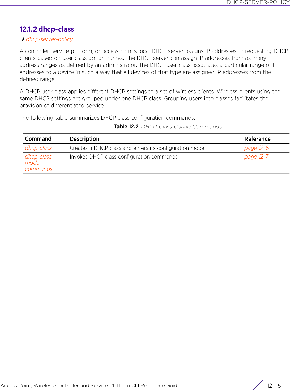 DHCP-SERVER-POLICYAccess Point, Wireless Controller and Service Platform CLI Reference Guide 12 - 512.1.2 dhcp-classdhcp-server-policyA controller, service platform, or access point’s local DHCP server assigns IP addresses to requesting DHCP clients based on user class option names. The DHCP server can assign IP addresses from as many IP address ranges as defined by an administrator. The DHCP user class associates a particular range of IP addresses to a device in such a way that all devices of that type are assigned IP addresses from the defined range.A DHCP user class applies different DHCP settings to a set of wireless clients. Wireless clients using the same DHCP settings are grouped under one DHCP class. Grouping users into classes facilitates the provision of differentiated service.The following table summarizes DHCP class configuration commands:Table 12.2 DHCP-Class Config CommandsCommand Description Referencedhcp-class Creates a DHCP class and enters its configuration mode page 12-6dhcp-class-mode commandsInvokes DHCP class configuration commands page 12-7