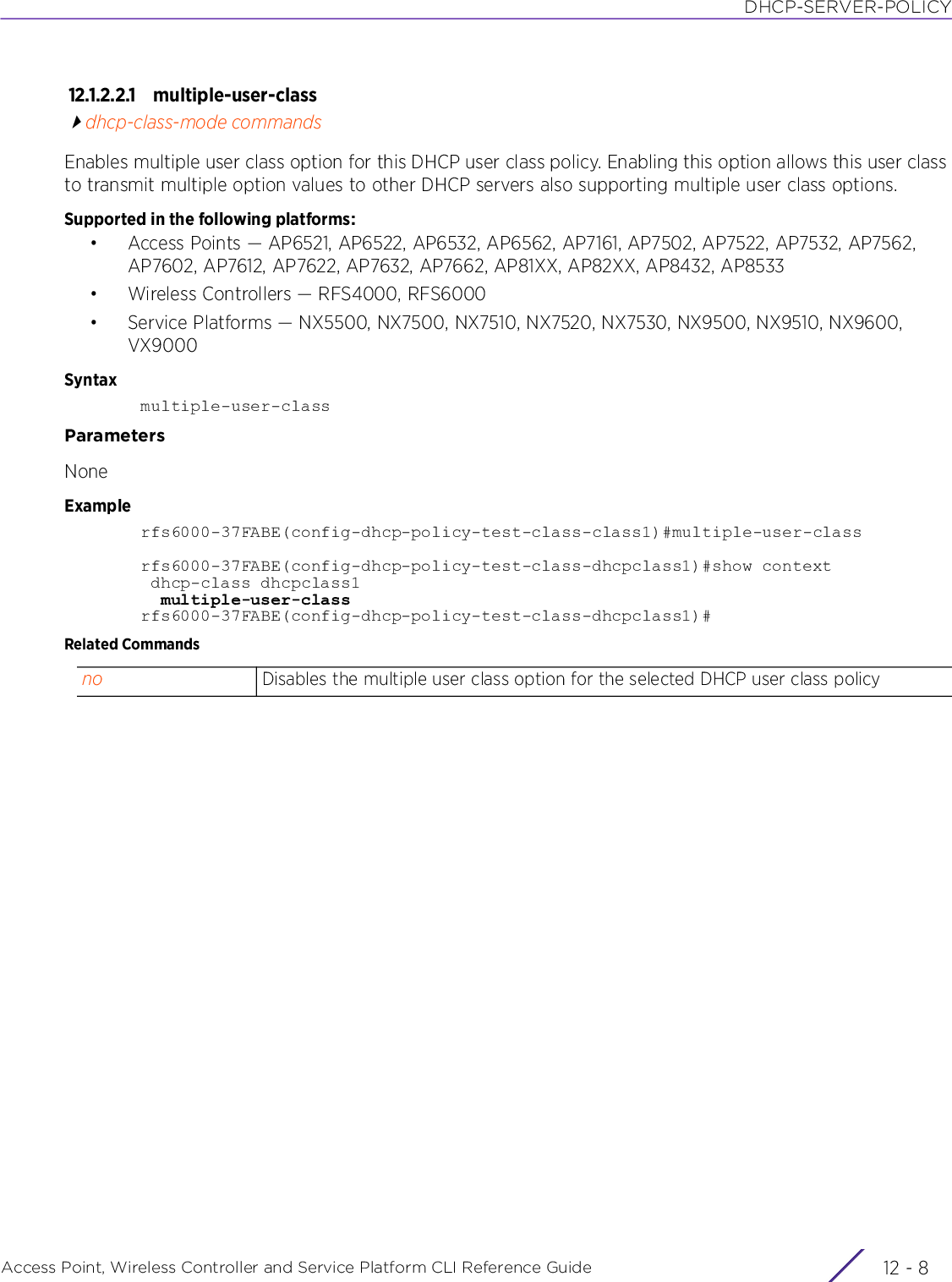 DHCP-SERVER-POLICYAccess Point, Wireless Controller and Service Platform CLI Reference Guide  12 - 812.1.2.2.1 multiple-user-classdhcp-class-mode commandsEnables multiple user class option for this DHCP user class policy. Enabling this option allows this user class to transmit multiple option values to other DHCP servers also supporting multiple user class options.Supported in the following platforms:• Access Points — AP6521, AP6522, AP6532, AP6562, AP7161, AP7502, AP7522, AP7532, AP7562, AP7602, AP7612, AP7622, AP7632, AP7662, AP81XX, AP82XX, AP8432, AP8533• Wireless Controllers — RFS4000, RFS6000• Service Platforms — NX5500, NX7500, NX7510, NX7520, NX7530, NX9500, NX9510, NX9600, VX9000Syntaxmultiple-user-classParametersNoneExamplerfs6000-37FABE(config-dhcp-policy-test-class-class1)#multiple-user-classrfs6000-37FABE(config-dhcp-policy-test-class-dhcpclass1)#show context dhcp-class dhcpclass1  multiple-user-classrfs6000-37FABE(config-dhcp-policy-test-class-dhcpclass1)#Related Commandsno Disables the multiple user class option for the selected DHCP user class policy